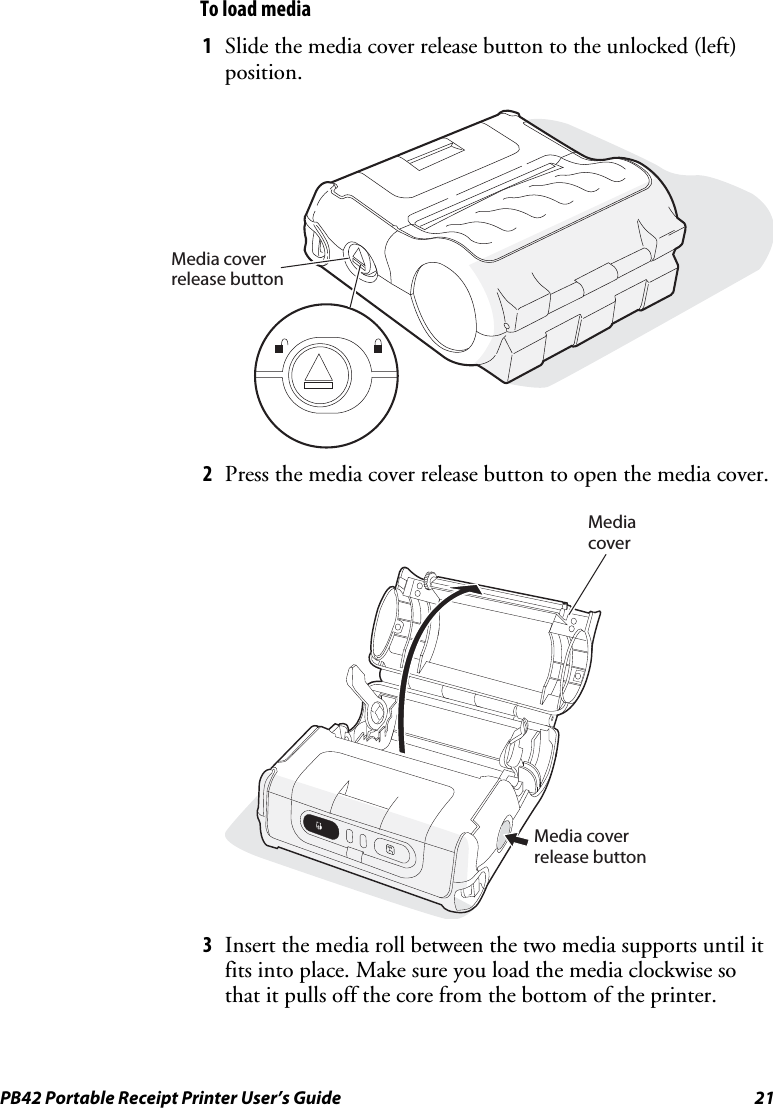 PB42 Portable Receipt Printer User’s Guide  21 To load media 1 Slide the media cover release button to the unlocked (left) position. Media coverrelease button 2 Press the media cover release button to open the media cover.   Media coverMedia coverrelease button  3 Insert the media roll between the two media supports until it fits into place. Make sure you load the media clockwise so that it pulls off the core from the bottom of the printer. 