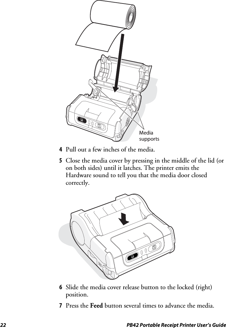 22  PB42 Portable Receipt Printer User’s Guide   Media supports 4 Pull out a few inches of the media. 5 Close the media cover by pressing in the middle of the lid (or on both sides) until it latches. The printer emits the Hardware sound to tell you that the media door closed correctly.    6 Slide the media cover release button to the locked (right) position. 7 Press the Feed button several times to advance the media. 