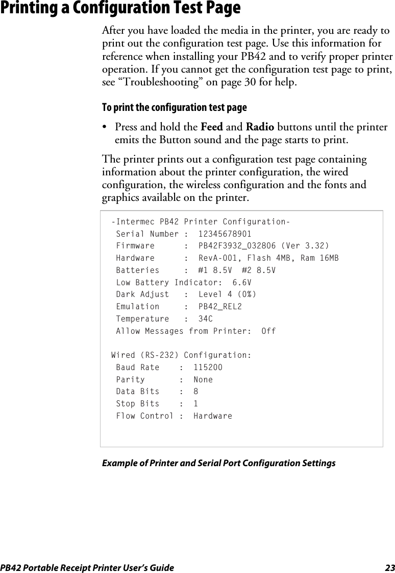 PB42 Portable Receipt Printer User’s Guide  23 Printing a Configuration Test Page After you have loaded the media in the printer, you are ready to print out the configuration test page. Use this information for reference when installing your PB42 and to verify proper printer operation. If you cannot get the configuration test page to print, see “Troubleshooting” on page 30 for help. To print the configuration test page • Press and hold the Feed and Radio buttons until the printer emits the Button sound and the page starts to print. The printer prints out a configuration test page containing information about the printer configuration, the wired configuration, the wireless configuration and the fonts and graphics available on the printer.  -Intermec PB42 Printer Configuration-  Serial Number :  12345678901  Firmware      :  PB42F3932_032806 (Ver 3.32)  Hardware      :  RevA-001, Flash 4MB, Ram 16MB  Batteries     :  #1 8.5V  #2 8.5V  Low Battery Indicator:  6.6V   Dark Adjust   :  Level 4 (0%)  Emulation     :  PB42_REL2  Temperature   :  34C  Allow Messages from Printer:  Off   Wired (RS-232) Configuration:  Baud Rate    :  115200  Parity       :  None  Data Bits    :  8  Stop Bits    :  1  Flow Control :  Hardware  Example of Printer and Serial Port Configuration Settings 