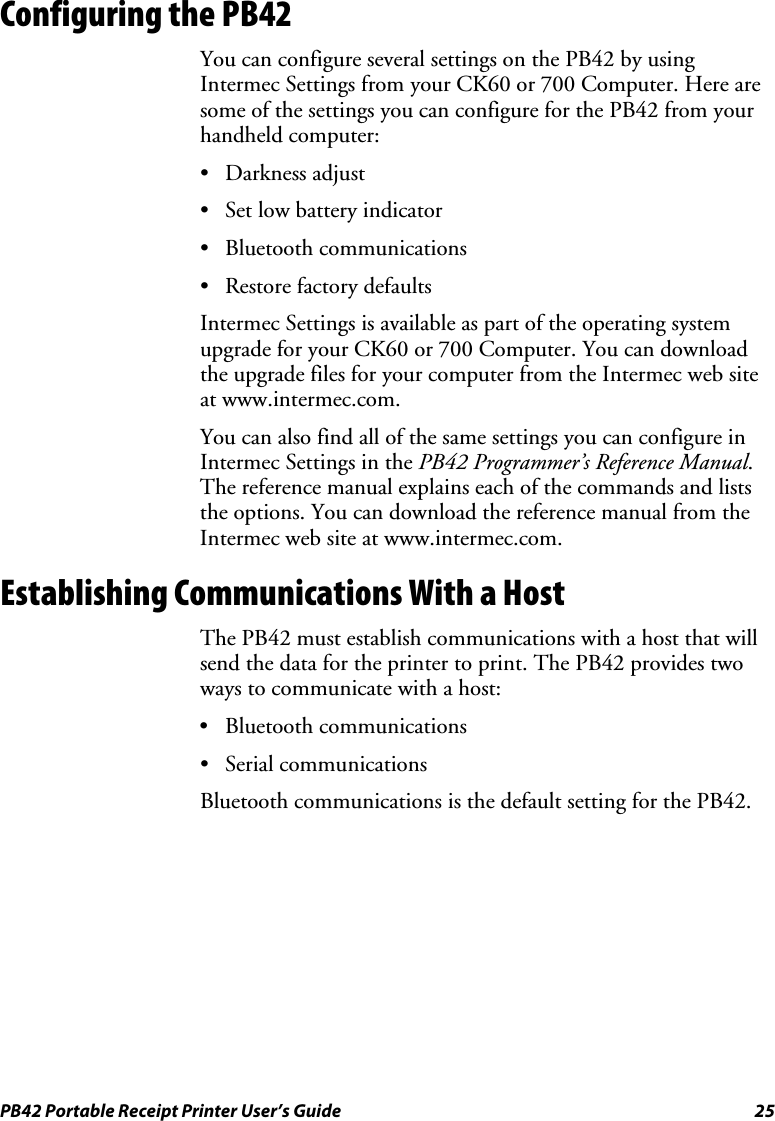 PB42 Portable Receipt Printer User’s Guide  25 Configuring the PB42 You can configure several settings on the PB42 by using Intermec Settings from your CK60 or 700 Computer. Here are some of the settings you can configure for the PB42 from your handheld computer: • Darkness adjust • Set low battery indicator • Bluetooth communications • Restore factory defaults Intermec Settings is available as part of the operating system upgrade for your CK60 or 700 Computer. You can download the upgrade files for your computer from the Intermec web site at www.intermec.com.  You can also find all of the same settings you can configure in Intermec Settings in the PB42 Programmer’s Reference Manual. The reference manual explains each of the commands and lists the options. You can download the reference manual from the Intermec web site at www.intermec.com. Establishing Communications With a Host The PB42 must establish communications with a host that will send the data for the printer to print. The PB42 provides two ways to communicate with a host: • Bluetooth communications • Serial communications Bluetooth communications is the default setting for the PB42. 