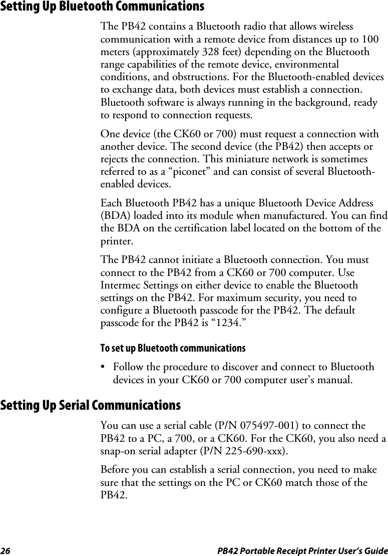 26  PB42 Portable Receipt Printer User’s Guide Setting Up Bluetooth Communications The PB42 contains a Bluetooth radio that allows wireless communication with a remote device from distances up to 100 meters (approximately 328 feet) depending on the Bluetooth range capabilities of the remote device, environmental conditions, and obstructions. For the Bluetooth-enabled devices to exchange data, both devices must establish a connection. Bluetooth software is always running in the background, ready to respond to connection requests.  One device (the CK60 or 700) must request a connection with another device. The second device (the PB42) then accepts or rejects the connection. This miniature network is sometimes referred to as a “piconet” and can consist of several Bluetooth-enabled devices. Each Bluetooth PB42 has a unique Bluetooth Device Address (BDA) loaded into its module when manufactured. You can find the BDA on the certification label located on the bottom of the printer. The PB42 cannot initiate a Bluetooth connection. You must connect to the PB42 from a CK60 or 700 computer. Use Intermec Settings on either device to enable the Bluetooth settings on the PB42. For maximum security, you need to configure a Bluetooth passcode for the PB42. The default passcode for the PB42 is “1234.” To set up Bluetooth communications • Follow the procedure to discover and connect to Bluetooth devices in your CK60 or 700 computer user’s manual. Setting Up Serial Communications You can use a serial cable (P/N 075497-001) to connect the PB42 to a PC, a 700, or a CK60. For the CK60, you also need a snap-on serial adapter (P/N 225-690-xxx). Before you can establish a serial connection, you need to make sure that the settings on the PC or CK60 match those of the PB42.  