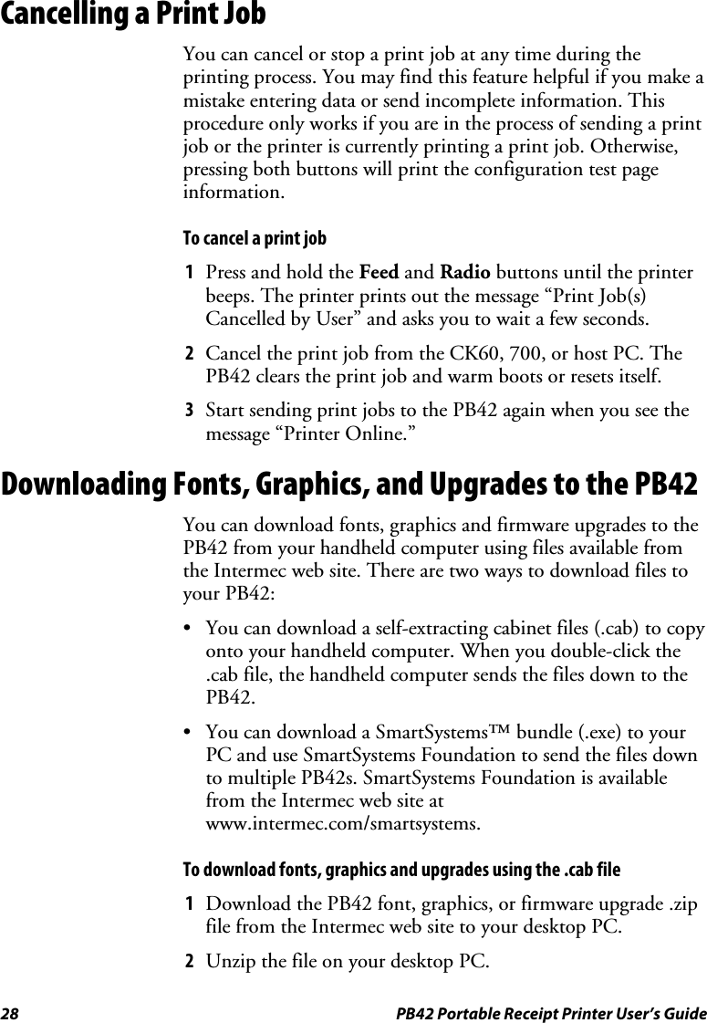 28  PB42 Portable Receipt Printer User’s Guide Cancelling a Print Job You can cancel or stop a print job at any time during the printing process. You may find this feature helpful if you make a mistake entering data or send incomplete information. This procedure only works if you are in the process of sending a print job or the printer is currently printing a print job. Otherwise, pressing both buttons will print the configuration test page information. To cancel a print job 1 Press and hold the Feed and Radio buttons until the printer beeps. The printer prints out the message “Print Job(s) Cancelled by User” and asks you to wait a few seconds. 2 Cancel the print job from the CK60, 700, or host PC. The PB42 clears the print job and warm boots or resets itself. 3 Start sending print jobs to the PB42 again when you see the message “Printer Online.” Downloading Fonts, Graphics, and Upgrades to the PB42 You can download fonts, graphics and firmware upgrades to the PB42 from your handheld computer using files available from the Intermec web site. There are two ways to download files to your PB42: • You can download a self-extracting cabinet files (.cab) to copy onto your handheld computer. When you double-click the .cab file, the handheld computer sends the files down to the PB42. • You can download a SmartSystems™ bundle (.exe) to your PC and use SmartSystems Foundation to send the files down to multiple PB42s. SmartSystems Foundation is available from the Intermec web site at www.intermec.com/smartsystems. To download fonts, graphics and upgrades using the .cab file 1 Download the PB42 font, graphics, or firmware upgrade .zip file from the Intermec web site to your desktop PC. 2 Unzip the file on your desktop PC. 