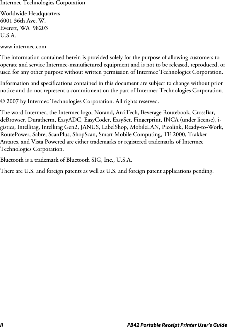 ii PB42 Portable Receipt Printer User’s Guide Intermec Technologies Corporation Worldwide Headquarters 6001 36th Ave. W. Everett, WA  98203 U.S.A. www.intermec.com  The information contained herein is provided solely for the purpose of allowing customers to operate and service Intermec-manufactured equipment and is not to be released, reproduced, or used for any other purpose without written permission of Intermec Technologies Corporation. Information and specifications contained in this document are subject to change without prior notice and do not represent a commitment on the part of Intermec Technologies Corporation. © 2007 by Intermec Technologies Corporation. All rights reserved. The word Intermec, the Intermec logo, Norand, ArciTech, Beverage Routebook, CrossBar, dcBrowser, Duratherm, EasyADC, EasyCoder, EasySet, Fingerprint, INCA (under license), i-gistics, Intellitag, Intellitag Gen2, JANUS, LabelShop, MobileLAN, Picolink, Ready-to-Work, RoutePower, Sabre, ScanPlus, ShopScan, Smart Mobile Computing, TE 2000, Trakker Antares, and Vista Powered are either trademarks or registered trademarks of Intermec Technologies Corporation. Bluetooth is a trademark of Bluetooth SIG, Inc., U.S.A. There are U.S. and foreign patents as well as U.S. and foreign patent applications pending. 