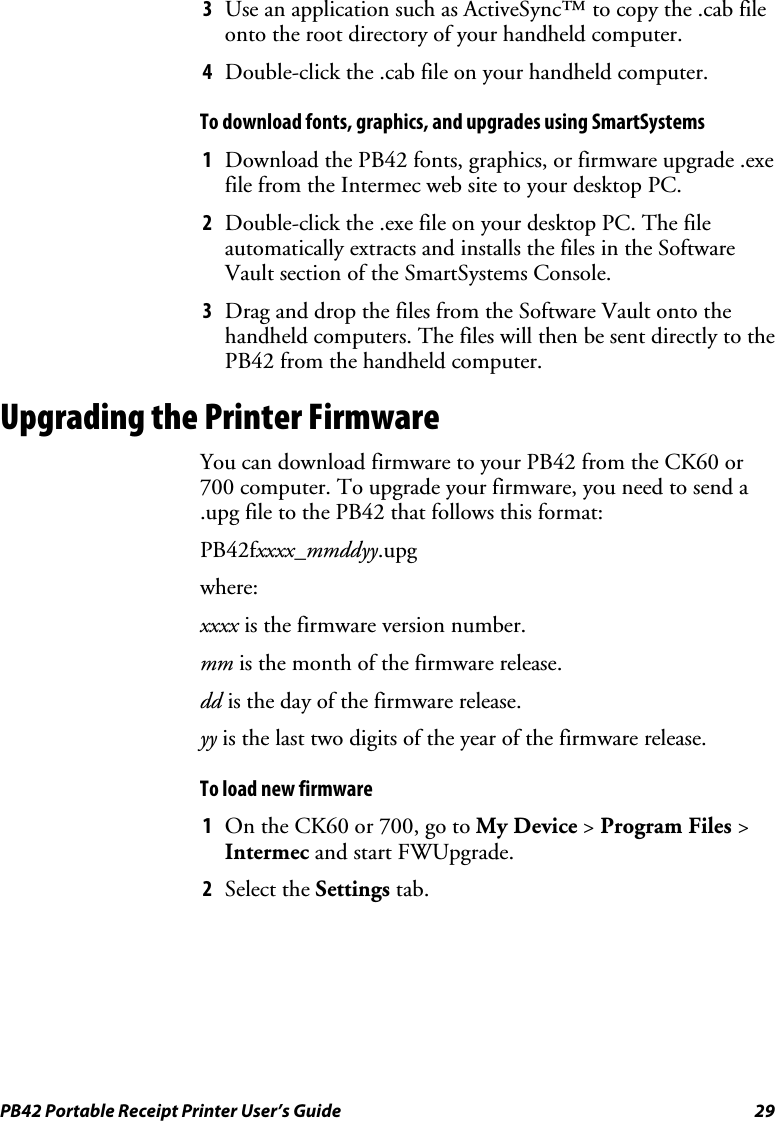 PB42 Portable Receipt Printer User’s Guide  29 3 Use an application such as ActiveSync™ to copy the .cab file onto the root directory of your handheld computer. 4 Double-click the .cab file on your handheld computer. To download fonts, graphics, and upgrades using SmartSystems 1 Download the PB42 fonts, graphics, or firmware upgrade .exe file from the Intermec web site to your desktop PC. 2 Double-click the .exe file on your desktop PC. The file automatically extracts and installs the files in the Software Vault section of the SmartSystems Console. 3 Drag and drop the files from the Software Vault onto the handheld computers. The files will then be sent directly to the PB42 from the handheld computer. Upgrading the Printer Firmware You can download firmware to your PB42 from the CK60 or 700 computer. To upgrade your firmware, you need to send a .upg file to the PB42 that follows this format: PB42fxxxx_mmddyy.upg where: xxxx is the firmware version number. mm is the month of the firmware release. dd is the day of the firmware release. yy is the last two digits of the year of the firmware release. To load new firmware 1 On the CK60 or 700, go to My Device &gt; Program Files &gt; Intermec and start FWUpgrade. 2 Select the Settings tab. 