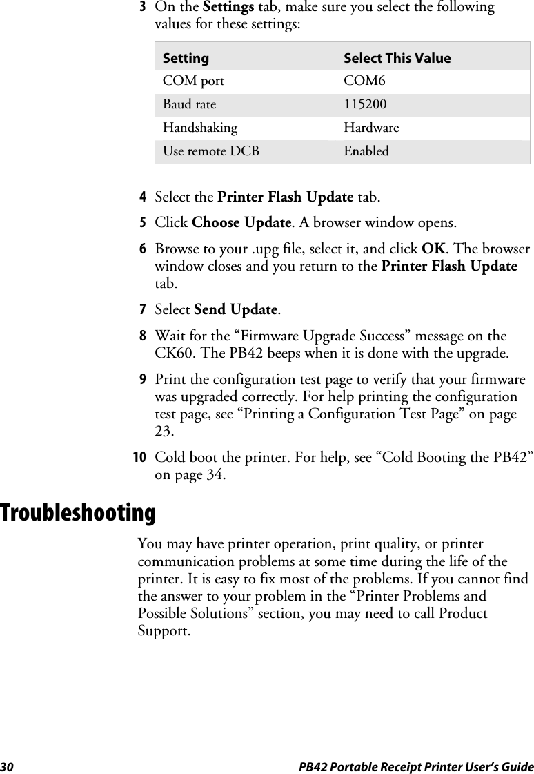 30  PB42 Portable Receipt Printer User’s Guide 3 On the Settings tab, make sure you select the following values for these settings: Setting  Select This Value COM port  COM6 Baud rate  115200 Handshaking Hardware Use remote DCB  Enabled   4 Select the Printer Flash Update tab. 5 Click Choose Update. A browser window opens. 6 Browse to your .upg file, select it, and click OK. The browser window closes and you return to the Printer Flash Update tab. 7 Select Send Update.  8 Wait for the “Firmware Upgrade Success” message on the CK60. The PB42 beeps when it is done with the upgrade. 9 Print the configuration test page to verify that your firmware was upgraded correctly. For help printing the configuration test page, see “Printing a Configuration Test Page” on page 23. 10 Cold boot the printer. For help, see “Cold Booting the PB42” on page 34. Troubleshooting You may have printer operation, print quality, or printer communication problems at some time during the life of the printer. It is easy to fix most of the problems. If you cannot find the answer to your problem in the “Printer Problems and Possible Solutions” section, you may need to call Product Support. 