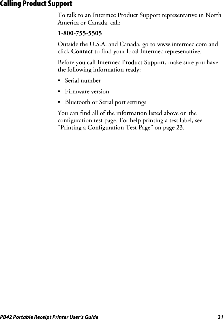PB42 Portable Receipt Printer User’s Guide  31 Calling Product Support To talk to an Intermec Product Support representative in North America or Canada, call: 1-800-755-5505 Outside the U.S.A. and Canada, go to www.intermec.com and click Contact to find your local Intermec representative. Before you call Intermec Product Support, make sure you have the following information ready: • Serial number • Firmware version • Bluetooth or Serial port settings You can find all of the information listed above on the configuration test page. For help printing a test label, see “Printing a Configuration Test Page” on page 23. 