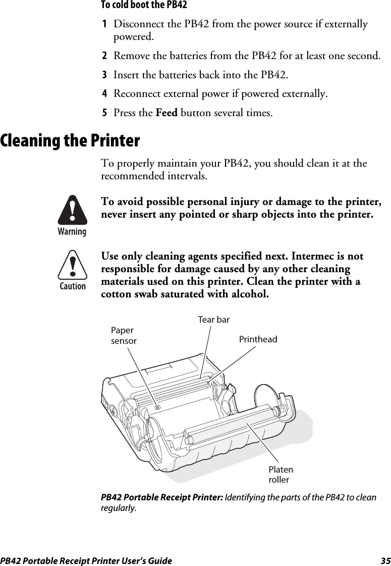 PB42 Portable Receipt Printer User’s Guide  35 To cold boot the PB42 1 Disconnect the PB42 from the power source if externally powered. 2 Remove the batteries from the PB42 for at least one second. 3 Insert the batteries back into the PB42. 4 Reconnect external power if powered externally. 5 Press the Feed button several times. Cleaning the Printer To properly maintain your PB42, you should clean it at the recommended intervals.  To avoid possible personal injury or damage to the printer, never insert any pointed or sharp objects into the printer.  Use only cleaning agents specified next. Intermec is not responsible for damage caused by any other cleaning materials used on this printer. Clean the printer with a cotton swab saturated with alcohol.  PapersensorTear barPrintheadPlaten roller PB42 Portable Receipt Printer: Identifying the parts of the PB42 to clean regularly. 