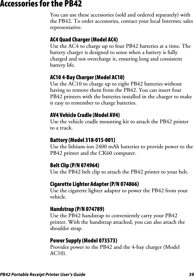 PB42 Portable Receipt Printer User’s Guide  39 Accessories for the PB42 You can use these accessories (sold and ordered separately) with the PB42. To order accessories, contact your local Intermec sales representative. AC4 Quad Charger (Model AC4) Use the AC4 to charge up to four PB42 batteries at a time. The battery charger is designed to sense when a battery is fully charged and not overcharge it, ensuring long and consistent battery life. AC10 4-Bay Charger (Model AC10) Use the AC10 to charge up to eight PB42 batteries without having to remove them from the PB42. You can insert four PB42 printers with the batteries installed in the charger to make it easy to remember to charge batteries. AV4 Vehicle Cradle (Model AV4) Use the vehicle cradle mounting kit to attach the PB42 printer to a truck. Battery (Model 318-015-001) Use the lithium-ion 2400 mAh batteries to provide power to the PB42 printer and the CK60 computer. Belt Clip (P/N 074964) Use the PB42 belt clip to attach the PB42 printer to your belt. Cigarette Lighter Adapter (P/N 074866) Use the cigarette lighter adapter to power the PB42 from your vehicle. Handstrap (P/N 074789) Use the PB42 handstrap to conveniently carry your PB42 printer. With the handstrap attached, you can also attach the shoulder strap. Power Supply (Model 073573) Provides power to the PB42 and the 4-bay charger (Model AC10). 