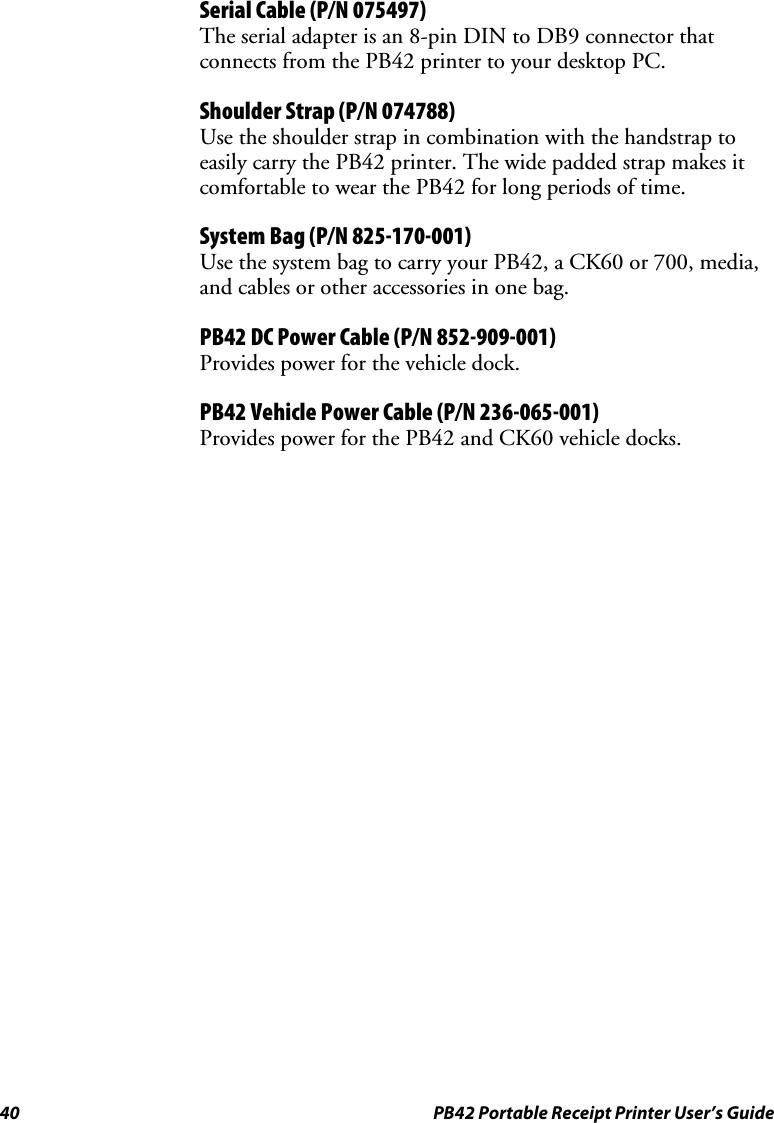 40  PB42 Portable Receipt Printer User’s Guide Serial Cable (P/N 075497) The serial adapter is an 8-pin DIN to DB9 connector that connects from the PB42 printer to your desktop PC. Shoulder Strap (P/N 074788) Use the shoulder strap in combination with the handstrap to easily carry the PB42 printer. The wide padded strap makes it comfortable to wear the PB42 for long periods of time. System Bag (P/N 825-170-001) Use the system bag to carry your PB42, a CK60 or 700, media, and cables or other accessories in one bag. PB42 DC Power Cable (P/N 852-909-001) Provides power for the vehicle dock. PB42 Vehicle Power Cable (P/N 236-065-001) Provides power for the PB42 and CK60 vehicle docks.  