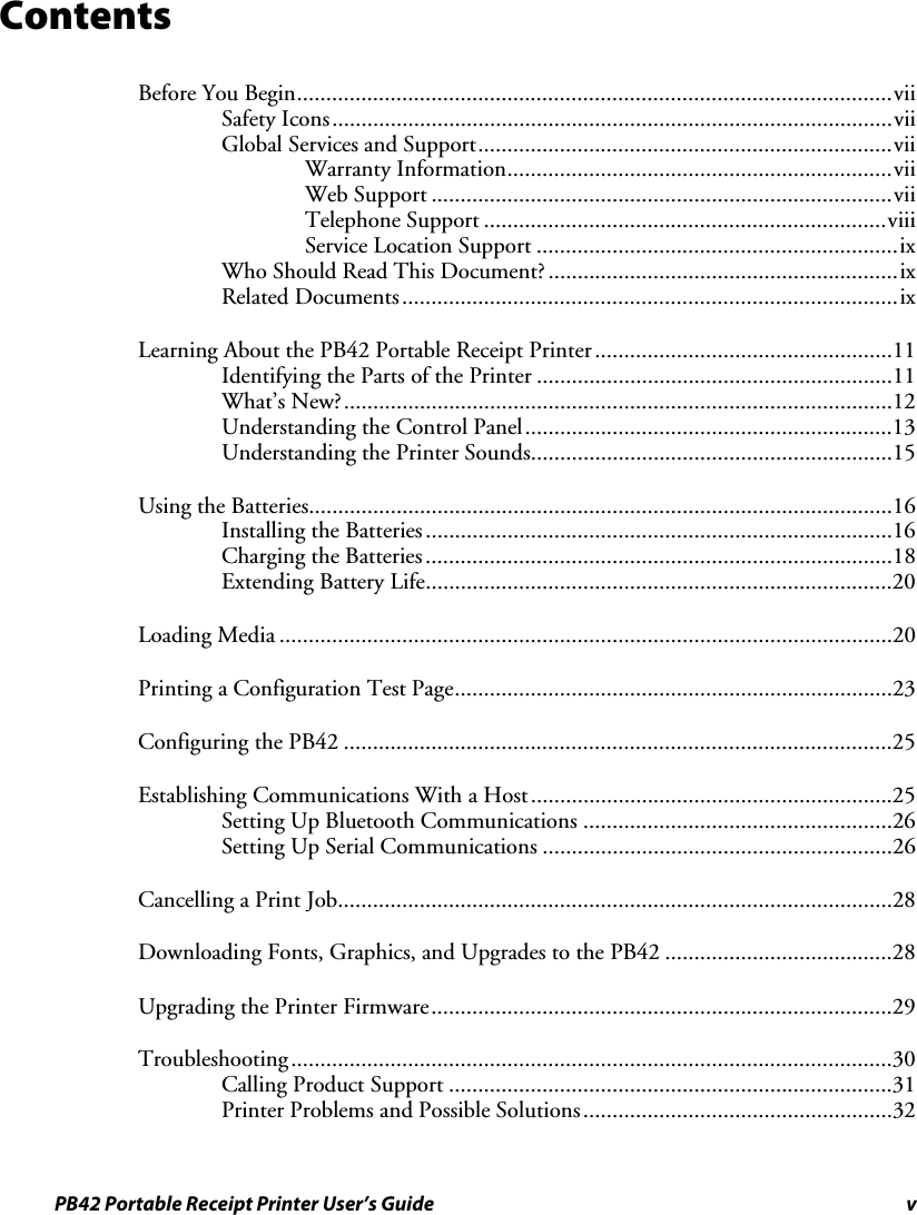 PB42 Portable Receipt Printer User’s Guide  v Contents Before You Begin......................................................................................................vii Safety Icons................................................................................................vii Global Services and Support.......................................................................vii Warranty Information..................................................................vii Web Support ...............................................................................vii Telephone Support .....................................................................viii Service Location Support ..............................................................ix Who Should Read This Document?............................................................ix Related Documents.....................................................................................ix Learning About the PB42 Portable Receipt Printer...................................................11 Identifying the Parts of the Printer .............................................................11 What’s New?..............................................................................................12 Understanding the Control Panel...............................................................13 Understanding the Printer Sounds..............................................................15 Using the Batteries....................................................................................................16 Installing the Batteries................................................................................16 Charging the Batteries................................................................................18 Extending Battery Life................................................................................20 Loading Media .........................................................................................................20 Printing a Configuration Test Page...........................................................................23 Configuring the PB42 ..............................................................................................25 Establishing Communications With a Host..............................................................25 Setting Up Bluetooth Communications .....................................................26 Setting Up Serial Communications ............................................................26 Cancelling a Print Job...............................................................................................28 Downloading Fonts, Graphics, and Upgrades to the PB42 .......................................28 Upgrading the Printer Firmware...............................................................................29 Troubleshooting.......................................................................................................30 Calling Product Support ............................................................................31 Printer Problems and Possible Solutions.....................................................32 