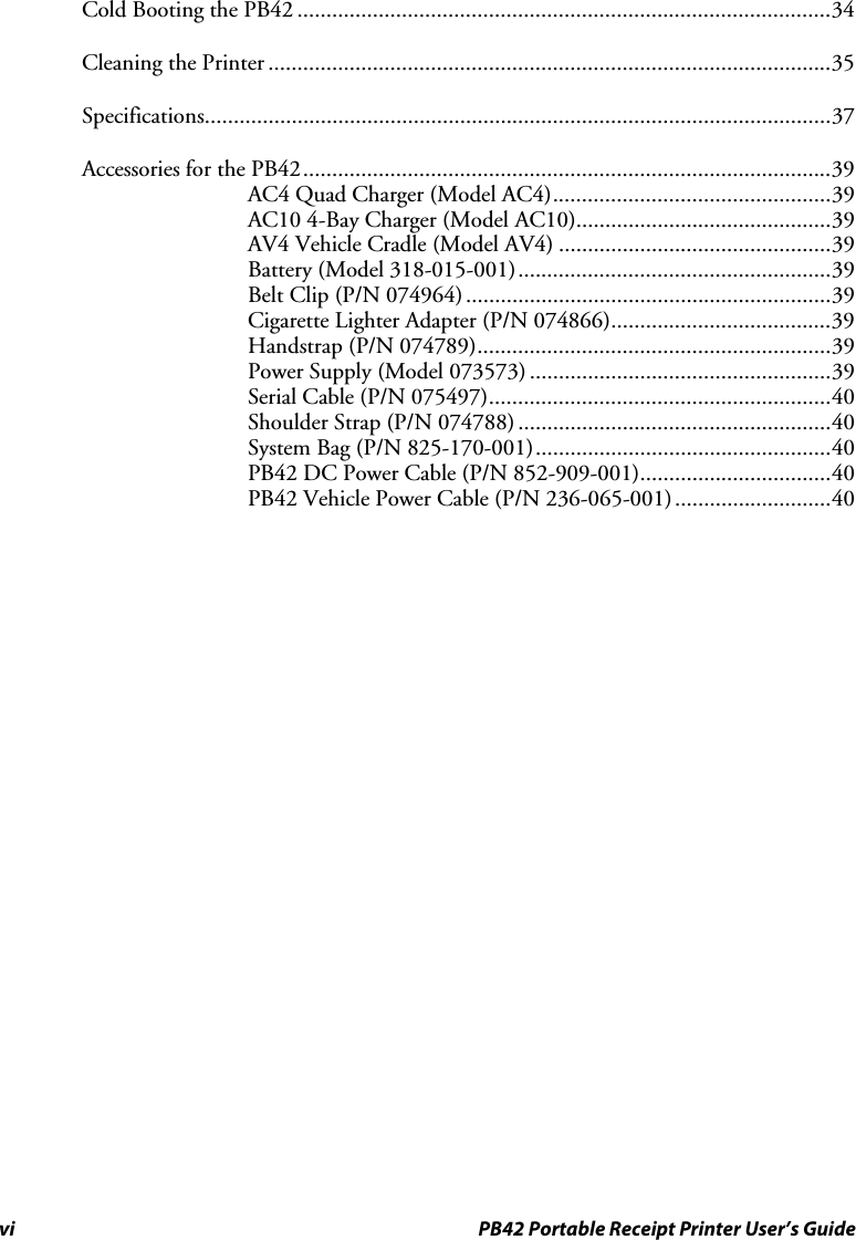 vi  PB42 Portable Receipt Printer User’s Guide Cold Booting the PB42 ............................................................................................34 Cleaning the Printer .................................................................................................35 Specifications............................................................................................................37 Accessories for the PB42...........................................................................................39 AC4 Quad Charger (Model AC4)................................................39 AC10 4-Bay Charger (Model AC10)............................................39 AV4 Vehicle Cradle (Model AV4) ...............................................39 Battery (Model 318-015-001)......................................................39 Belt Clip (P/N 074964)...............................................................39 Cigarette Lighter Adapter (P/N 074866)......................................39 Handstrap (P/N 074789).............................................................39 Power Supply (Model 073573) ....................................................39 Serial Cable (P/N 075497)...........................................................40 Shoulder Strap (P/N 074788) ......................................................40 System Bag (P/N 825-170-001)...................................................40 PB42 DC Power Cable (P/N 852-909-001).................................40 PB42 Vehicle Power Cable (P/N 236-065-001)...........................40  