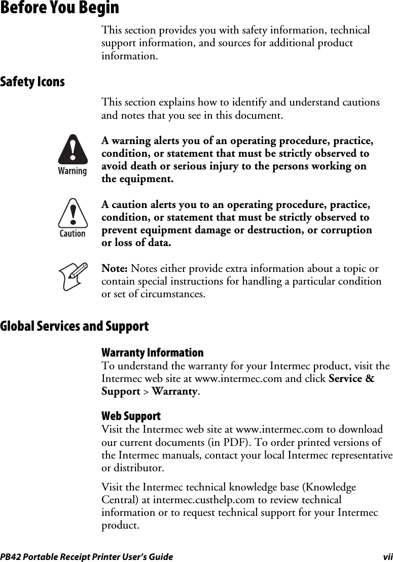 PB42 Portable Receipt Printer User’s Guide  vii Before You Begin This section provides you with safety information, technical support information, and sources for additional product information. Safety Icons This section explains how to identify and understand cautions and notes that you see in this document.  A warning alerts you of an operating procedure, practice, condition, or statement that must be strictly observed to avoid death or serious injury to the persons working on the equipment.  A caution alerts you to an operating procedure, practice, condition, or statement that must be strictly observed to prevent equipment damage or destruction, or corruption or loss of data.  Note: Notes either provide extra information about a topic or contain special instructions for handling a particular condition or set of circumstances. Global Services and Support Warranty Information To understand the warranty for your Intermec product, visit the Intermec web site at www.intermec.com and click Service &amp; Support &gt; Warranty.  Web Support Visit the Intermec web site at www.intermec.com to download our current documents (in PDF). To order printed versions of the Intermec manuals, contact your local Intermec representative or distributor.  Visit the Intermec technical knowledge base (Knowledge Central) at intermec.custhelp.com to review technical information or to request technical support for your Intermec product. 