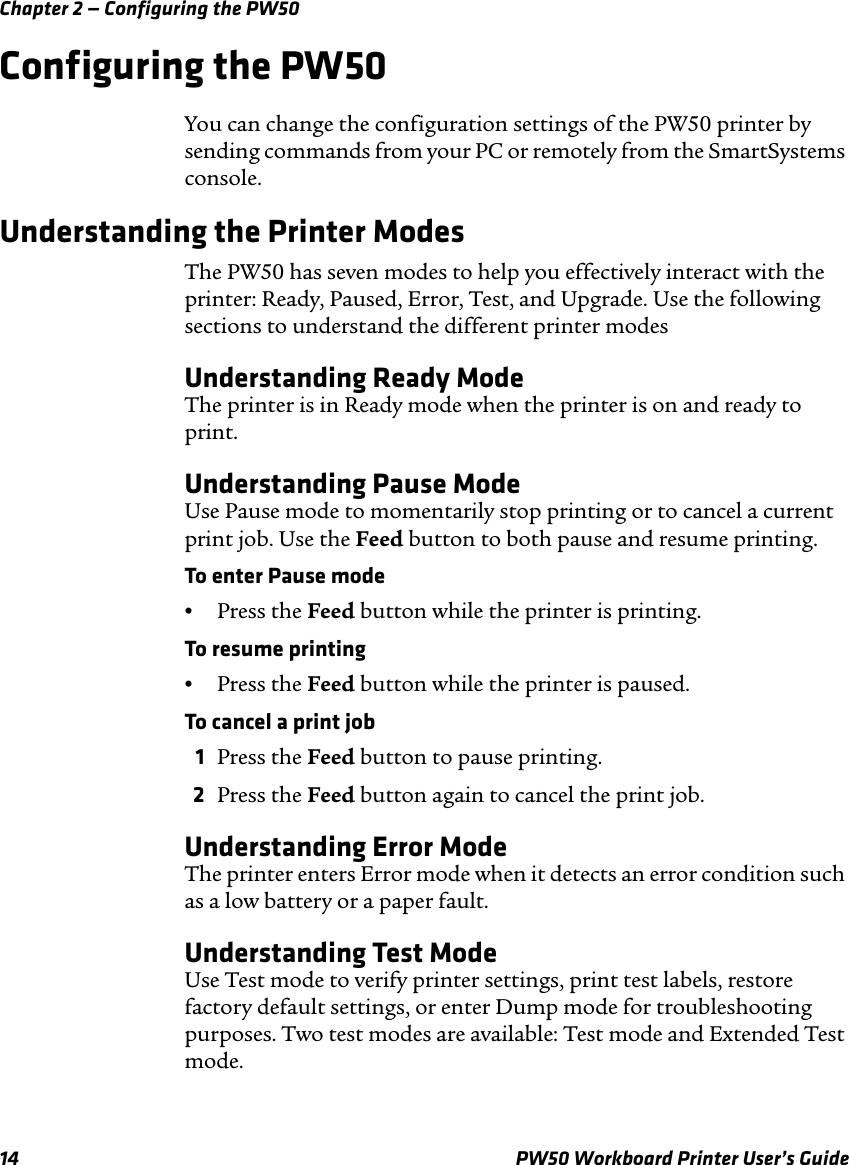 Chapter 2 — Configuring the PW5014 PW50 Workboard Printer User’s GuideConfiguring the PW50You can change the configuration settings of the PW50 printer by sending commands from your PC or remotely from the SmartSystems console.Understanding the Printer ModesThe PW50 has seven modes to help you effectively interact with the printer: Ready, Paused, Error, Test, and Upgrade. Use the following sections to understand the different printer modesUnderstanding Ready ModeThe printer is in Ready mode when the printer is on and ready to print. Understanding Pause ModeUse Pause mode to momentarily stop printing or to cancel a current print job. Use the Feed button to both pause and resume printing.To enter Pause mode•Press the Feed button while the printer is printing.To resume printing•Press the Feed button while the printer is paused.To cancel a print job1Press the Feed button to pause printing.2Press the Feed button again to cancel the print job.Understanding Error ModeThe printer enters Error mode when it detects an error condition such as a low battery or a paper fault. Understanding Test ModeUse Test mode to verify printer settings, print test labels, restore factory default settings, or enter Dump mode for troubleshooting purposes. Two test modes are available: Test mode and Extended Test mode. 