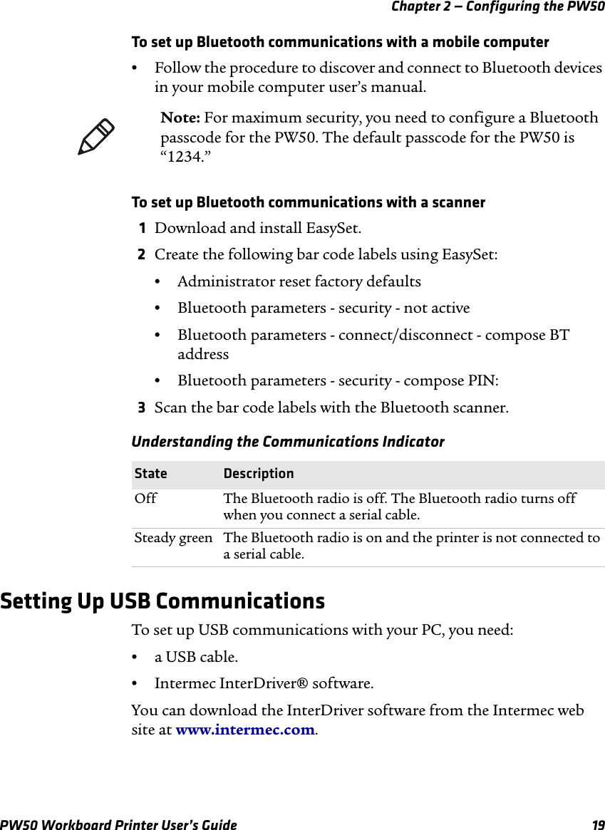 Chapter 2 — Configuring the PW50PW50 Workboard Printer User’s Guide 19To set up Bluetooth communications with a mobile computer•Follow the procedure to discover and connect to Bluetooth devices in your mobile computer user’s manual.To set up Bluetooth communications with a scanner1Download and install EasySet.2Create the following bar code labels using EasySet:•Administrator reset factory defaults•Bluetooth parameters - security - not active•Bluetooth parameters - connect/disconnect - compose BT address•Bluetooth parameters - security - compose PIN:3Scan the bar code labels with the Bluetooth scanner.Setting Up USB CommunicationsTo set up USB communications with your PC, you need:•a USB cable.•Intermec InterDriver® software.You can download the InterDriver software from the Intermec web site at www.intermec.com.Note: For maximum security, you need to configure a Bluetooth passcode for the PW50. The default passcode for the PW50 is “1234.”Understanding the Communications IndicatorState DescriptionOff The Bluetooth radio is off. The Bluetooth radio turns off when you connect a serial cable.Steady green The Bluetooth radio is on and the printer is not connected to a serial cable.