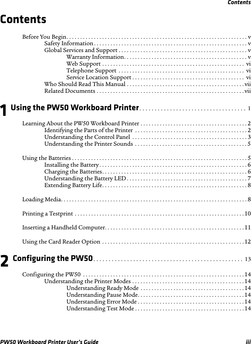 ContentsPW50 Workboard Printer User’s Guide iiiContentsBefore You Begin. . . . . . . . . . . . . . . . . . . . . . . . . . . . . . . . . . . . . . . . . . . . . . . . . . . . . . . . . . . . . . . . . . vSafety Information . . . . . . . . . . . . . . . . . . . . . . . . . . . . . . . . . . . . . . . . . . . . . . . . . . . . . . . . vGlobal Services and Support . . . . . . . . . . . . . . . . . . . . . . . . . . . . . . . . . . . . . . . . . . . . . . . vWarranty Information. . . . . . . . . . . . . . . . . . . . . . . . . . . . . . . . . . . . . . . . . . . . . vWeb Support . . . . . . . . . . . . . . . . . . . . . . . . . . . . . . . . . . . . . . . . . . . . . . . . . . . .  viTelephone Support  . . . . . . . . . . . . . . . . . . . . . . . . . . . . . . . . . . . . . . . . . . . . . .  viService Location Support . . . . . . . . . . . . . . . . . . . . . . . . . . . . . . . . . . . . . . . . .  viWho Should Read This Manual . . . . . . . . . . . . . . . . . . . . . . . . . . . . . . . . . . . . . . . . . . . viiRelated Documents . . . . . . . . . . . . . . . . . . . . . . . . . . . . . . . . . . . . . . . . . . . . . . . . . . . . . . vii1 Using the PW50 Workboard Printer. . . . . . . . . . . . . . . . . . . . . . . . . . . . . . . . . . . 1Learning About the PW50 Workboard Printer . . . . . . . . . . . . . . . . . . . . . . . . . . . . . . . . . . . . . . . 2Identifying the Parts of the Printer  . . . . . . . . . . . . . . . . . . . . . . . . . . . . . . . . . . . . . . . . . 2Understanding the Control Panel  . . . . . . . . . . . . . . . . . . . . . . . . . . . . . . . . . . . . . . . . . . 3Understanding the Printer Sounds  . . . . . . . . . . . . . . . . . . . . . . . . . . . . . . . . . . . . . . . . . 5Using the Batteries . . . . . . . . . . . . . . . . . . . . . . . . . . . . . . . . . . . . . . . . . . . . . . . . . . . . . . . . . . . . . . . . 5Installing the Battery . . . . . . . . . . . . . . . . . . . . . . . . . . . . . . . . . . . . . . . . . . . . . . . . . . . . . .6Charging the Batteries. . . . . . . . . . . . . . . . . . . . . . . . . . . . . . . . . . . . . . . . . . . . . . . . . . . . . 6Understanding the Battery LED . . . . . . . . . . . . . . . . . . . . . . . . . . . . . . . . . . . . . . . . . . . . 7Extending Battery Life. . . . . . . . . . . . . . . . . . . . . . . . . . . . . . . . . . . . . . . . . . . . . . . . . . . . . 8Loading Media. . . . . . . . . . . . . . . . . . . . . . . . . . . . . . . . . . . . . . . . . . . . . . . . . . . . . . . . . . . . . . . . . . . . 8Printing a Testprint . . . . . . . . . . . . . . . . . . . . . . . . . . . . . . . . . . . . . . . . . . . . . . . . . . . . . . . . . . . . . .10Inserting a Handheld Computer. . . . . . . . . . . . . . . . . . . . . . . . . . . . . . . . . . . . . . . . . . . . . . . . . . . 11Using the Card Reader Option . . . . . . . . . . . . . . . . . . . . . . . . . . . . . . . . . . . . . . . . . . . . . . . . . . . .122 Configuring the PW50. . . . . . . . . . . . . . . . . . . . . . . . . . . . . . . . . . . . . . . . . . . . . . . . . 13Configuring the PW50  . . . . . . . . . . . . . . . . . . . . . . . . . . . . . . . . . . . . . . . . . . . . . . . . . . . . . . . . . . .14Understanding the Printer Modes . . . . . . . . . . . . . . . . . . . . . . . . . . . . . . . . . . . . . . . . .14Understanding Ready Mode  . . . . . . . . . . . . . . . . . . . . . . . . . . . . . . . . . . . . . . 14Understanding Pause Mode. . . . . . . . . . . . . . . . . . . . . . . . . . . . . . . . . . . . . . .14Understanding Error Mode . . . . . . . . . . . . . . . . . . . . . . . . . . . . . . . . . . . . . . . 14Understanding Test Mode . . . . . . . . . . . . . . . . . . . . . . . . . . . . . . . . . . . . . . . .14