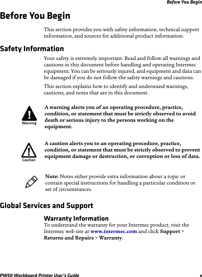 Before You BeginPW50 Workboard Printer User’s Guide vBefore You BeginThis section provides you with safety information, technical support information, and sources for additional product information.Safety InformationYour safety is extremely important. Read and follow all warnings and cautions in this document before handling and operating Intermec equipment. You can be seriously injured, and equipment and data can be damaged if you do not follow the safety warnings and cautions.This section explains how to identify and understand warnings, cautions, and notes that are in this document.   Global Services and SupportWarranty InformationTo understand the warranty for your Intermec product, visit the Intermec web site at www.intermec.com and click Support &gt; Returns and Repairs &gt; Warranty.A warning alerts you of an operating procedure, practice, condition, or statement that must be strictly observed to avoid death or serious injury to the persons working on the equipment.A caution alerts you to an operating procedure, practice, condition, or statement that must be strictly observed to prevent equipment damage or destruction, or corruption or loss of data.Note: Notes either provide extra information about a topic or contain special instructions for handling a particular condition or set of circumstances.