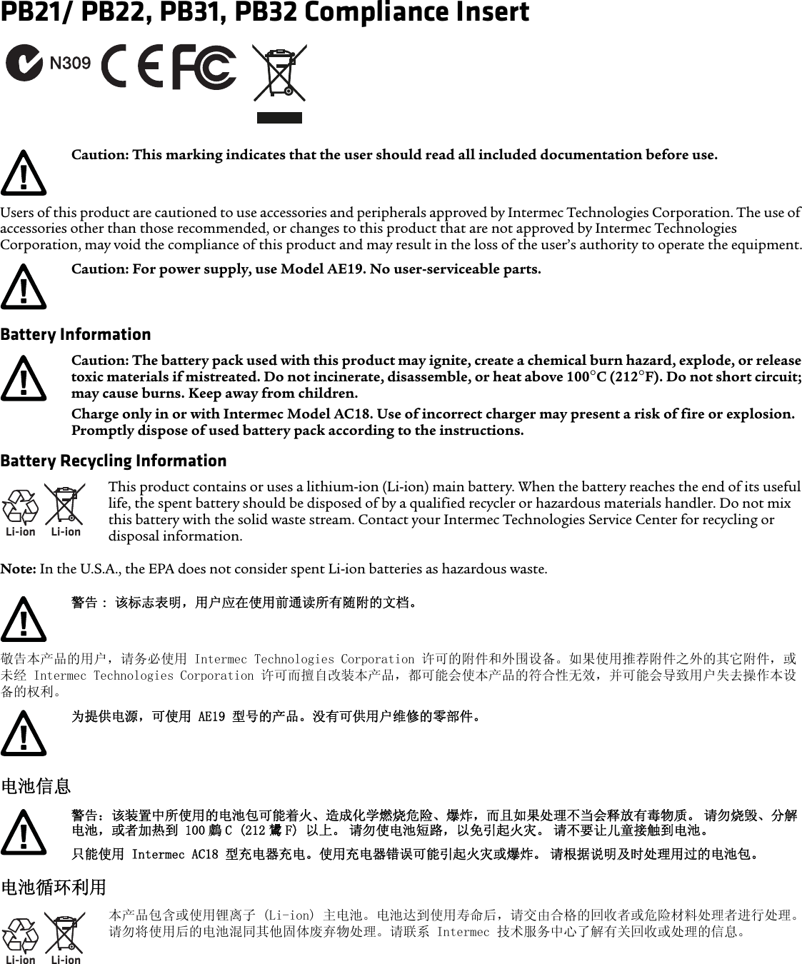 PB21/ PB22, PB31, PB32 Compliance InsertUsers of this product are cautioned to use accessories and peripherals approved by Intermec Technologies Corporation. The use of accessories other than those recommended, or changes to this product that are not approved by Intermec Technologies Corporation, may void the compliance of this product and may result in the loss of the user’s authority to operate the equipment.Battery InformationBattery Recycling InformationNote: In the U.S.A., the EPA does not consider spent Li-ion batteries as hazardous waste.敬告本产品的用户，请务必使用 Intermec Technologies Corporation 许可的附件和外围设备。如果使用推荐附件之外的其它附件，或未经 Intermec Technologies Corporation 许可而擅自改装本产品，都可能会使本产品的符合性无效，并可能会导致用户失去操作本设备的权利。电池信息电池循环利用Caution: This marking indicates that the user should read all included documentation before use.Caution: For power supply, use Model AE19. No user-serviceable parts.Caution: The battery pack used with this product may ignite, create a chemical burn hazard, explode, or release toxic materials if mistreated. Do not incinerate, disassemble, or heat above 100°C (212°F). Do not short circuit; may cause burns. Keep away from children. Charge only in or with Intermec Model AC18. Use of incorrect charger may present a risk of fire or explosion. Promptly dispose of used battery pack according to the instructions.Li-ionLi-ionThis product contains or uses a lithium-ion (Li-ion) main battery. When the battery reaches the end of its useful life, the spent battery should be disposed of by a qualified recycler or hazardous materials handler. Do not mix this battery with the solid waste stream. Contact your Intermec Technologies Service Center for recycling or disposal information.警告 : 该标志表明，用户应在使用前通读所有随附的文档。为提供电源，可使用 AE19 型号的产品。没有可供用户维修的零部件。警告：该装置中所使用的电池包可能着火、造成化学燃烧危险、爆炸，而且如果处理不当会释放有毒物质。 请勿烧毁、分解电池，或者加热到 100 鸆 C (212 鸉 F) 以上。 请勿使电池短路，以免引起火灾。 请不要让儿童接触到电池。只能使用 Intermec AC18 型充电器充电。使用充电器错误可能引起火灾或爆炸。 请根据说明及时处理用过的电池包。Li-ionLi-ion本产品包含或使用锂离子 (Li-ion) 主电池。电池达到使用寿命后，请交由合格的回收者或危险材料处理者进行处理。请勿将使用后的电池混同其他固体废弃物处理。请联系 Intermec 技术服务中心了解有关回收或处理的信息。