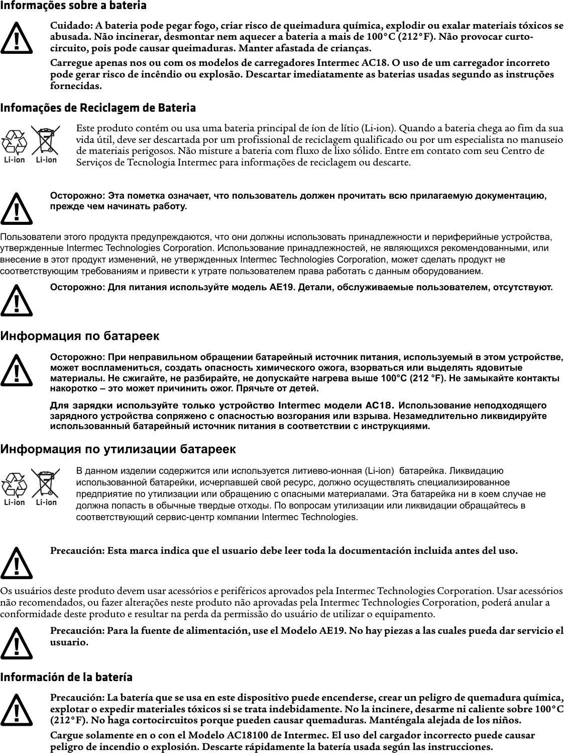 Informações sobre a bateriaInfomações de Reciclagem de BateriaПользователи этого продукта предупреждаются, что они должны использовать принадлежности и периферийные устройства, утвержденные Intermec Technologies Corporation. Использование принадлежностей, не являющихся рекомендованными, или внесение в этот продукт изменений, не утвержденных Intermec Technologies Corporation, может сделать продукт не соответствующим требованиям и привести к утрате пользователем права работать с данным оборудованием.Информация по батареекИнформация по утилизации батареекOs usuários deste produto devem usar acessórios e periféricos aprovados pela Intermec Technologies Corporation. Usar acessórios não recomendados, ou fazer alterações neste produto não aprovadas pela Intermec Technologies Corporation, poderá anular a conformidade deste produto e resultar na perda da permissão do usuário de utilizar o equipamento.Información de la bateríaCuidado: A bateria pode pegar fogo, criar risco de queimadura química, explodir ou exalar materiais tóxicos se abusada. Não incinerar, desmontar nem aquecer a bateria a mais de 100°C (212°F). Não provocar curto-circuito, pois pode causar queimaduras. Manter afastada de crianças.Carregue apenas nos ou com os modelos de carregadores Intermec AC18. O uso de um carregador incorreto pode gerar risco de incêndio ou explosão. Descartar imediatamente as baterias usadas segundo as instruções fornecidas.Li-ionLi-ionEste produto contém ou usa uma bateria principal de íon de lítio (Li-ion). Quando a bateria chega ao fim da sua vida útil, deve ser descartada por um profissional de reciclagem qualificado ou por um especialista no manuseio de materiais perigosos. Não misture a bateria com fluxo de lixo sólido. Entre em contato com seu Centro de Serviços de Tecnologia Intermec para informações de reciclagem ou descarte.Осторожно: Эта пометка означает, что пользователь должен прочитать всю прилагаемую документацию, прежде чем начинать работу.Осторожно: Для питания используйте модель AE19. Детали, обслуживаемые пользователем, отсутствуют.Осторожно: При неправильном обращении батарейный источник питания, используемый в этом устройстве, может воспламениться, создать опасность химического ожога, взорваться или выделять ядовитые материалы. Не сжигайте, не разбирайте, не допускайте нагрева выше 100°C (212 °F). Не замыкайте контакты накоротко – это может причинить ожог. Прячьте от детей.Для зарядки используйте только устройство Intermec модели AC18. Использование неподходящего зарядного устройства сопряжено с опасностью возгорания или взрыва. Незамедлительно ликвидируйте использованный батарейный источник питания в соответствии с инструкциями.Li-ionLi-ionВ данном изделии содержится или используется литиево-ионная (Li-ion)  батарейка. Ликвидацию использованной батарейки, исчерпавшей свой ресурс, должно осуществлять специализированное предприятие по утилизации или обращению с опасными материалами. Эта батарейка ни в коем случае не должна попасть в обычные твердые отходы. По вопросам утилизации или ликвидации обращайтесь в соответствующий сервис-центр компании Intermec Technologies.Precaución: Esta marca indica que el usuario debe leer toda la documentación incluida antes del uso.Precaución: Para la fuente de alimentación, use el Modelo AE19. No hay piezas a las cuales pueda dar servicio el usuario.Precaución: La batería que se usa en este dispositivo puede encenderse, crear un peligro de quemadura química, explotar o expedir materiales tóxicos si se trata indebidamente. No la incinere, desarme ni caliente sobre 100°C (212°F). No haga cortocircuitos porque pueden causar quemaduras. Manténgala alejada de los niños.Cargue solamente en o con el Modelo AC18100 de Intermec. El uso del cargador incorrecto puede causar peligro de incendio o explosión. Descarte rápidamente la batería usada según las instrucciones.