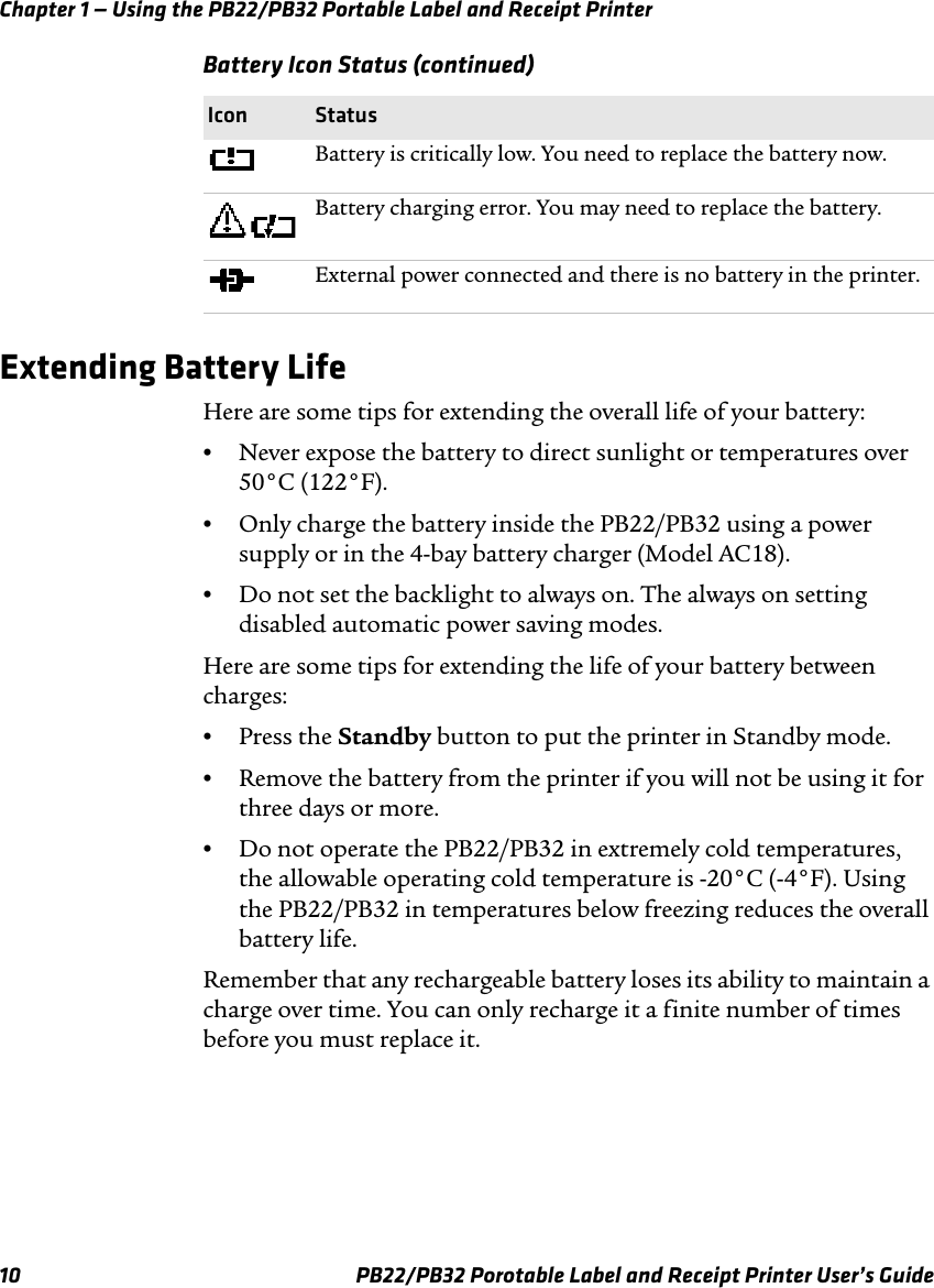 Chapter 1 — Using the PB22/PB32 Portable Label and Receipt Printer Battery Icon Status (continued) Icon Status Battery is critically low. You need to replace the battery now. Battery charging error. You may need to replace the battery. External power connected and there is no battery in the printer. Extending Battery Life Here are some tips for extending the overall life of your battery: •Never expose the battery to direct sunlight or temperatures over 50°C (122°F). •Only charge the battery inside the PB22/PB32 using a power supply or in the 4-bay battery charger (Model AC18). •Do not set the backlight to always on. The always on setting disabled automatic power saving modes. Here are some tips for extending the life of your battery between charges: •Press the Standby button to put the printer in Standby mode. •Remove the battery from the printer if you will not be using it for three days or more. •Do not operate the PB22/PB32 in extremely cold temperatures, the allowable operating cold temperature is -20°C (-4°F). Using the PB22/PB32 in temperatures below freezing reduces the overall battery life. Remember that any rechargeable battery loses its ability to maintain a charge over time. You can only recharge it a finite number of times before you must replace it. PB22/PB32 Porotable Label and Receipt Printer User’s Guide 10 
