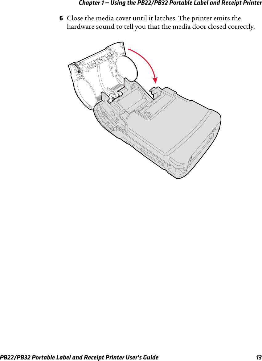 Chapter 1 — Using the PB22/PB32 Portable Label and Receipt Printer 6Close the media cover until it latches. The printer emits the hardware sound to tell you that the media door closed correctly. PB22/PB32 Portable Label and Receipt Printer User’s Guide  13 