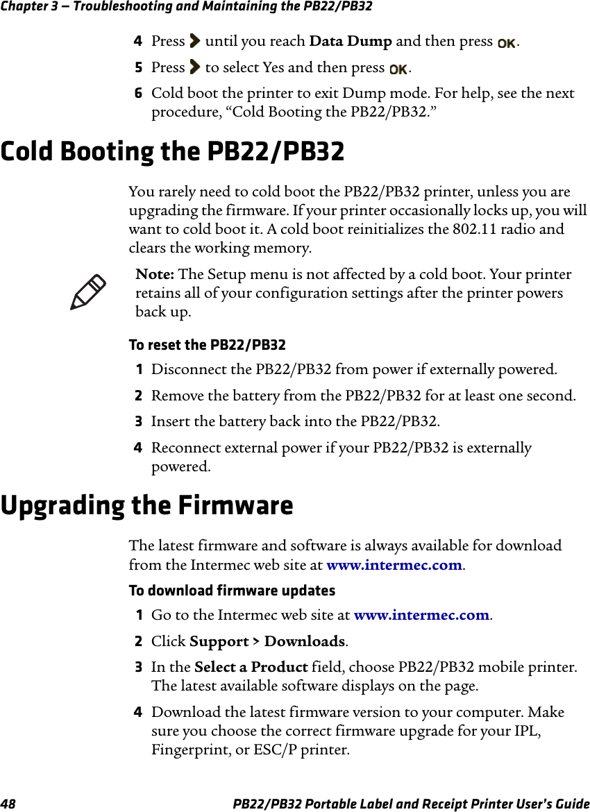 Chapter 3 — Troubleshooting and Maintaining the PB22/PB32 . . 4Press  until you reach Data Dump and then press 5  Press   to select Yes and then press 6Cold boot the printer to exit Dump mode. For help, see the next procedure, “Cold Booting the PB22/PB32.” Cold Booting the PB22/PB32 You rarely need to cold boot the PB22/PB32 printer, unless you are upgrading the firmware. If your printer occasionally locks up, you will want to cold boot it. A cold boot reinitializes the 802.11 radio and clears the working memory. Note: The Setup menu is not affected by a cold boot. Your printer retains all of your configuration settings after the printer powers back up. To reset the PB22/PB32 1  Disconnect the PB22/PB32 from power if externally powered. 2  Remove the battery from the PB22/PB32 for at least one second. 3  Insert the battery back into the PB22/PB32. 4  Reconnect external power if your PB22/PB32 is externally powered. Upgrading the Firmware The latest firmware and software is always available for download from the Intermec web site at www.intermec.com. To download firmware updates 1  Go to the Intermec web site at www.intermec.com. 2  Click Support &gt; Downloads. 3  In the Select a Product field, choose PB22/PB32 mobile printer. The latest available software displays on the page. 4  Download the latest firmware version to your computer. Make sure you choose the correct firmware upgrade for your IPL, Fingerprint, or ESC/P printer. PB22/PB32 Portable Label and Receipt Printer User’s Guide 48 
