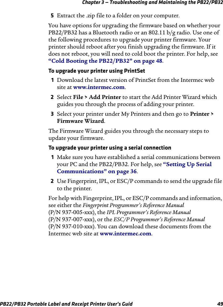 Chapter 3 — Troubleshooting and Maintaining the PB22/PB32 5Extract the .zip file to a folder on your computer. You have options for upgrading the firmware based on whether your PB22/PB32 has a Bluetooth radio or an 802.11 b/g radio. Use one of the following procedures to upgrade your printer firmware. Your printer should reboot after you finish upgrading the firmware. If it does not reboot, you will need to cold boot the printer. For help, see “Cold Booting the PB22/PB32” on page 48. To upgrade your printer using PrintSet 1  Download the latest version of PrintSet from the Intermec web site at www.intermec.com. 2Select File &gt; Add Printer to start the Add Printer Wizard which guides you through the process of adding your printer.3Select your printer under My Printers and then go to Printer &gt;Firmware Wizard.The Firmware Wizard guides you through the necessary steps to update your firmware. To upgrade your printer using a serial connection 1  Make sure you have established a serial communications between your PC and the PB22/PB32. For help, see “Setting Up Serial Communications” on page 36. 2Use Fingerprint, IPL, or ESC/P commands to send the upgrade file to the printer. For help with Fingerprint, IPL, or ESC/P commands and information, see either the Fingerprint Programmer’s Reference Manual (P/N 937-005-xxx), the IPL Programmer’s Reference Manual (P/N 937-007-xxx), or the ESC/P Programmer’s Reference Manual (P/N 937-010-xxx). You can download these documents from the Intermec web site at www.intermec.com. PB22/PB32 Portable Label and Receipt Printer User’s Guid  49 