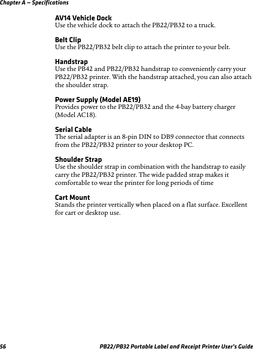 Chapter A — Specifications AV14 Vehicle Dock Use the vehicle dock to attach the PB22/PB32 to a truck. Belt Clip Use the PB22/PB32 belt clip to attach the printer to your belt. Handstrap Use the PB42 and PB22/PB32 handstrap to conveniently carry your PB22/PB32 printer. With the handstrap attached, you can also attach the shoulder strap. Power Supply (Model AE19) Provides power to the PB22/PB32 and the 4-bay battery charger (Model AC18). Serial Cable The serial adapter is an 8-pin DIN to DB9 connector that connects from the PB22/PB32 printer to your desktop PC. Shoulder Strap Use the shoulder strap in combination with the handstrap to easily carry the PB22/PB32 printer. The wide padded strap makes it comfortable to wear the printer for long periods of time Cart Mount Stands the printer vertically when placed on a flat surface. Excellent for cart or desktop use. PB22/PB32 Portable Label and Receipt Printer User’s Guide 56 