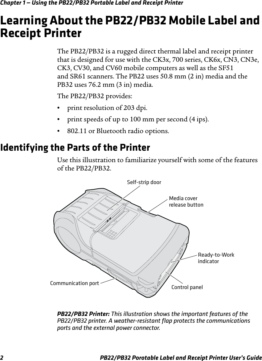 Chapter 1 — Using the PB22/PB32 Portable Label and Receipt Printer Learning About the PB22/PB32 Mobile Label and Receipt Printer The PB22/PB32 is a rugged direct thermal label and receipt printer that is designed for use with the CK3x, 700 series, CK6x, CN3, CN3e, CK3, CV30, and CV60 mobile computers as well as the SF51 and SR61 scanners. The PB22 uses 50.8 mm (2 in) media and the PB32 uses 76.2 mm (3 in) media. The PB22/PB32 provides: •  print resolution of 203 dpi. •  print speeds of up to 100 mm per second (4 ips). •  802.11 or Bluetooth radio options. Identifying the Parts of the Printer Use this illustration to familiarize yourself with some of the features of the PB22/PB32. Self-strip door Communication portMedia cover release button Control panel Ready-to-WorkindicatorPB22/PB32 Printer: This illustration shows the important features of the PB22/PB32 printer. A weather-resistant flap protects the communications ports and the external power connector. PB22/PB32 Porotable Label and Receipt Printer User’s Guide 2 