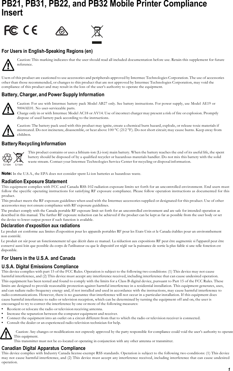 1  PB21, PB31, PB22, and PB32 Mobile Printer Compliance Insert                                                                                      For Users in English-Speaking Regions (en)  Caution: This marking indicates that the user should read all included documentation before use. Retain this supplement for future reference.  Users of this product are cautioned to use accessories and peripherals approved by Intermec Technologies Corporation. The use of accessories other than those recommended, or changes to this product that are not approved by Intermec Technologies Corporation, may void the compliance of this product and may result in the loss of the user’s authority to operate the equipment. Battery, Charger, and Power Supply Information  Caution: For use with Intermec battery pack Model AB27 only. See battery instructions. For power supply, use Model AE19 or 9004AE01. No user-serviceable parts. Charge only in or with Intermec Model AC18 or AV14. Use of incorrect charger may present a risk of fire or explosion. Promptly dispose of used battery pack according to the instructions. Caution: The battery pack used with this product may ignite, create a chemical burn hazard, explode, or release toxic materials if mistreated. Do not incinerate, disassemble, or heat above 100 °C (212 °F). Do not short circuit; may cause burns. Keep away from children.  Battery Recycling Information     Li-ion     Li-ion  This product contains or uses a lithium-ion (Li-ion) main battery. When the battery reaches the end of its useful life, the spent battery should be disposed of by a qualified recycler or hazardous materials handler. Do not mix this battery with the solid waste stream. Contact your Intermec Technologies Service Center for recycling or disposal information.  Note: In the U.S.A., the EPA does not consider spent Li-ion batteries as hazardous waste. Radiation Exposure Statement This equipment complies with FCC and Canada RSS-102 radiation exposure limits set forth for an uncontrolled environment. End users must follow the specific operating instructions for satisfying RF exposure compliance. Please follow operation instructions as documented for this product. This product meets the RF exposure guidelines when used with the Intermec accessories supplied or designated for this product. Use of other accessories may not ensure compliance with RF exposure guidelines. The product comply with the Canada portable RF exposure limit set forth for an uncontrolled environment and are safe for intended operation as described in this manual. The further RF exposure reduction can be achieved if the product can be kept as far as possible from the user body or set the device to lower output power if such function is available. Déclaration d&apos;exposition aux radiations Le produit est conforme aux limites d&apos;exposition pour les appareils portables RF pour les Etats-Unis et le Canada établies pour un environnbement non contrôlé. Le produit est sûr pour un fonctionnement tel que décrit dans ce manuel. La réduction aux expositions RF peut être augmentée si l&apos;appareil peut être conservé aussi loin que possible du corps de l&apos;utilisateur ou que le dispositif est réglé sur la puissance de sortie la plus faible si une telle fonction est disponible. For Users in the U.S.A. and Canada U.S.A. Digital Emissions Compliance This device complies with part 15 of the FCC Rules. Operation is subject to the following two conditions: (1) This device may not cause harmful interference, and (2) This device must accept any interference received, including interference that can cause undesired operation. This equipment has been tested and found to comply with the limits for a Class B digital device, pursuant to Part 15 of the FCC Rules. These limits are designed to provide reasonable protection against harmful interference in a residential installation. This equipment generates, uses, and can radiate radio frequency energy and, if not installed and used in accordance with the instructions, may cause harmful interference to radio communications. However, there is no guarantee that interference will not occur in a particular installation. If this equipment does cause harmful interference to radio or television reception, which can be determined by turning the equipment off and on, the user is encouraged to try to correct the interference by one or more of the following measures: • Reorient or relocate the radio or television receiving antenna. • Increase the separation between the computer equipment and receiver. • Connect the equipment into an outlet on a circuit different from that to which the radio or television receiver is connected. • Consult the dealer or an experienced radio television technician for help.  b       Caution: Any changes or modifications not expressly approved by the party responsible for compliance could void the user’s authority to operate         This equipment.        This transmitter must not be co-located or operating in conjunction with any other antenna or transmitter. Canadian Digital Apparatus Compliance This device complies with Industry Canada license-exempt RSS standards. Operation is subject to the following two conditions: (1) This device may not cause harmful interference, and (2) This device must accept any interference received, including interference that can cause undesired operation. 