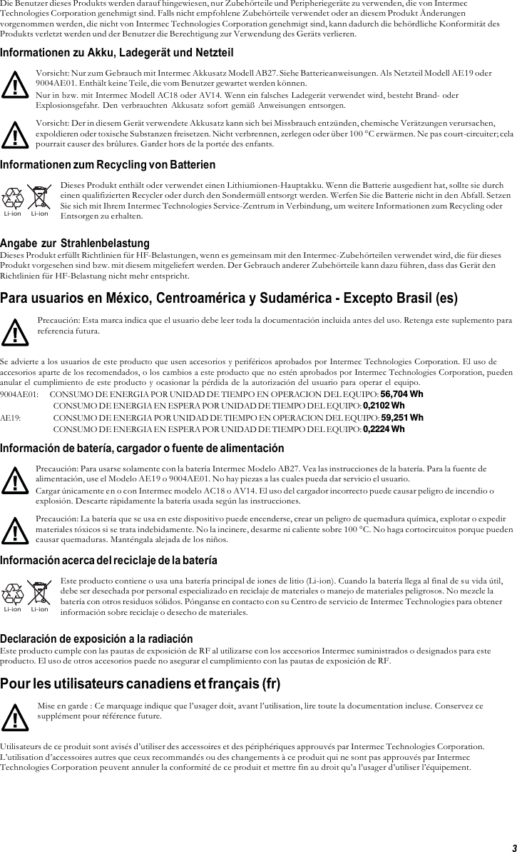 3  Die Benutzer dieses Produkts werden darauf hingewiesen, nur Zubehörteile und Peripheriegeräte zu verwenden, die von Intermec Technologies Corporation genehmigt sind. Falls nicht empfohlene Zubehörteile verwendet oder an diesem Produkt Änderungen vorgenommen werden, die nicht von Intermec Technologies Corporation genehmigt sind, kann dadurch die behördliche Konformität des Produkts verletzt werden und der Benutzer die Berechtigung zur Verwendung des Geräts verlieren. Informationen zu Akku, Ladegerät und Netzteil  Vorsicht: Nur zum Gebrauch mit Intermec Akkusatz Modell AB27. Siehe Batterieanweisungen. Als Netzteil Modell AE19 oder 9004AE01. Enthält keine Teile, die vom Benutzer gewartet werden können. Nur in bzw. mit Intermec Modell AC18 oder AV14. Wenn ein falsches Ladegerät verwendet wird, besteht Brand- oder Explosionsgefahr. Den verbrauchten  Akkusatz sofort gemäß Anweisungen entsorgen. Vorsicht: Der in diesem Gerät verwendete Akkusatz kann sich bei Missbrauch entzünden, chemische Verätzungen verursachen, expoldieren oder toxische Substanzen freisetzen. Nicht verbrennen, zerlegen oder über 100 °C erwärmen. Ne pas court-circuiter; cela pourrait causer des brûlures. Garder hors de la portée des enfants.  Informationen zum Recycling von Batterien     Li-ion     Li-ion  Dieses Produkt enthält oder verwendet einen Lithiumionen-Hauptakku. Wenn die Batterie ausgedient hat, sollte sie durch einen qualifizierten Recycler oder durch den Sondermüll entsorgt werden. Werfen Sie die Batterie nicht in den Abfall. Setzen Sie sich mit Ihrem Intermec Technologies Service-Zentrum in Verbindung, um weitere Informationen zum Recycling oder Entsorgen zu erhalten.  Angabe zur Strahlenbelastung Dieses Produkt erfüllt Richtlinien für HF-Belastungen, wenn es gemeinsam mit den Intermec-Zubehörteilen verwendet wird, die für dieses Produkt vorgesehen sind bzw. mit diesem mitgeliefert werden. Der Gebrauch anderer Zubehörteile kann dazu führen, dass das Gerät den Richtlinien für HF-Belastung nicht mehr entspricht.  Para usuarios en México, Centroamérica y Sudamérica - Excepto Brasil (es)  Precaución: Esta marca indica que el usuario debe leer toda la documentación incluida antes del uso. Retenga este suplemento para referencia futura.  Se advierte a los usuarios de este producto que usen accesorios y periféricos aprobados por Intermec Technologies Corporation. El uso de accesorios aparte de los recomendados, o los cambios a este producto que no estén aprobados por Intermec Technologies Corporation, pueden anular el cumplimiento de este producto y ocasionar la pérdida de la autorización del usuario para  operar el equipo. 9004AE01:     CONSUMO DE ENERGIA POR UNIDAD DE TIEMPO EN OPERACION DEL EQUIPO: 56,704 Wh CONSUMO DE ENERGIA EN ESPERA POR UNIDAD DE TIEMPO DEL EQUIPO: 0,2102 Wh AE19: CONSUMO DE ENERGIA POR UNIDAD DE TIEMPO EN OPERACION DEL EQUIPO: 59,251 Wh CONSUMO DE ENERGIA EN ESPERA POR UNIDAD DE TIEMPO DEL EQUIPO: 0,2224 Wh Información de batería, cargador o fuente de alimentación  Precaución: Para usarse solamente con la batería Intermec Modelo AB27. Vea las instrucciones de la batería. Para la fuente de alimentación, use el Modelo AE19 o 9004AE01. No hay piezas a las cuales pueda dar servicio el usuario. Cargar únicamente en o con Intermec modelo AC18 o AV14. El uso del cargador incorrecto puede causar peligro de incendio o explosión. Descarte rápidamente la batería usada según las instrucciones. Precaución: La batería que se usa en este dispositivo puede encenderse, crear un peligro de quemadura química, explotar o expedir materiales tóxicos si se trata indebidamente. No la incinere, desarme ni caliente sobre 100 °C. No haga cortocircuitos porque pueden causar quemaduras. Manténgala alejada de los niños.  Información acerca del reciclaje de la batería     Li-ion     Li-ion  Este producto contiene o usa una batería principal de iones de litio (Li-ion). Cuando la batería llega al final de su vida útil, debe ser desechada por personal especializado en reciclaje de materiales o manejo de materiales peligrosos. No mezcle la batería con otros residuos sólidos. Pónganse en contacto con su Centro de servicio de Intermec Technologies para obtener información sobre reciclaje o desecho de materiales.  Declaración de exposición a la radiación Este producto cumple con las pautas de exposición de RF al utilizarse con los accesorios Intermec suministrados o designados para este producto. El uso de otros accesorios puede no asegurar el cumplimiento con las pautas de exposición de RF.  Pour les utilisateurs canadiens et français (fr)  Mise en garde : Ce marquage indique que l’usager doit, avant l’utilisation, lire toute la documentation incluse. Conservez ce supplément pour référence future.  Utilisateurs de ce produit sont avisés d’utiliser des accessoires et des périphériques approuvés par Intermec Technologies Corporation. L’utilisation d’accessoires autres que ceux recommandés ou des changements à ce produit qui ne sont pas approuvés par Intermec Technologies Corporation peuvent annuler la conformité de ce produit et mettre fin au droit qu’a l’usager d’utiliser l’équipement. 