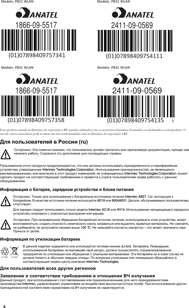 6  Modelo: PB21 WLAN  Modelo: PB22 WLAN            Modelo: PB31 WLAN  Modelo: PB32 WLAN      1866-09-5517 2411-09-0569      Este produto atende às diretrizes de exposição à RF quando utilizado com os acessórios Intermec fornecidos ou destinados a este produto. O uso de outros acessórios pode resultar em não conformidade com as diretrizes de exposição à RF. Для пользователей в России (ru)  Осторожно: Эта пометка означает, что пользователь должен прочитать всю прилагаемую документацию, прежде чем начинать работу. Сохраните это дополнение для последующих справок.  Пользователи этого продукта предупреждаются, что они должны использовать принадлежности и периферийные устройства, утвержденные Intermec Technologies Corporation. Использование принадлежностей, не являющихся рекомендованными, или внесение в этот продукт изменений, не утвержденных Intermec Technologies Corporation, может сделать продукт не соответствующим требованиям и привести к утрате пользователем права работать с данным оборудованием.  Информация о батарее, зарядном устройстве и блоке питания Осторожно: Только для использования с батарейным источником питания Intermec AB27. См. инструкции к батарейкам. В качестве источника питания используйте AE19 или 9004AE01. Детали, обслуживаемые пользователем, отсутствуют. Для зарядки следует использовать только модели Intermec AC18 или AV14. Использование неподходящего зарядного устройства сопряжено с опасностью возгорания или взрыва. Осторожно: При неправильном обращении батарейный источник питания, используемый в этом устройстве, может воспламениться, создать опасность химического ожога, взорваться или выделять ядовитые материалы. Не сжигайте, не разбирайте, не допускайте нагрева выше 100 °C. Не замыкайте контакты накоротко – это может причинить ожог. Прячьте от детей.  Информация по утилизации батареек     Li-ion     Li-ion В данном изделии содержится или используется литиево-ионная (Li-ion)  батарейка. Ликвидацию использованной батарейки, исчерпавшей свой ресурс, должно осуществлять специализированное предприятие по утилизации или обращению с опасными материалами. Эта батарейка ни в коем случае не должна попасть в обычные твердые отходы. По вопросам утилизации или ликвидации обращайтесь в соответствующий сервис-центр компании Intermec Technologies. Для пользователей всех других регионов Заявление о соответствии требованиям в отношении ВЧ излучения Данный продукт, при использовании с поставляемыми или предназначенными для него принадлежностями производства Intermec, удовлетворяет нормативам на воздействие высокочастотных полей. При использовании других принадлежностей соответствие нормативам на ВЧ излучение не гарантируется.    (01)07898409754135   (01)07898409757358  2411-09-0569 (01)07898409754111 1866-09-5517 (01)07898409757341 