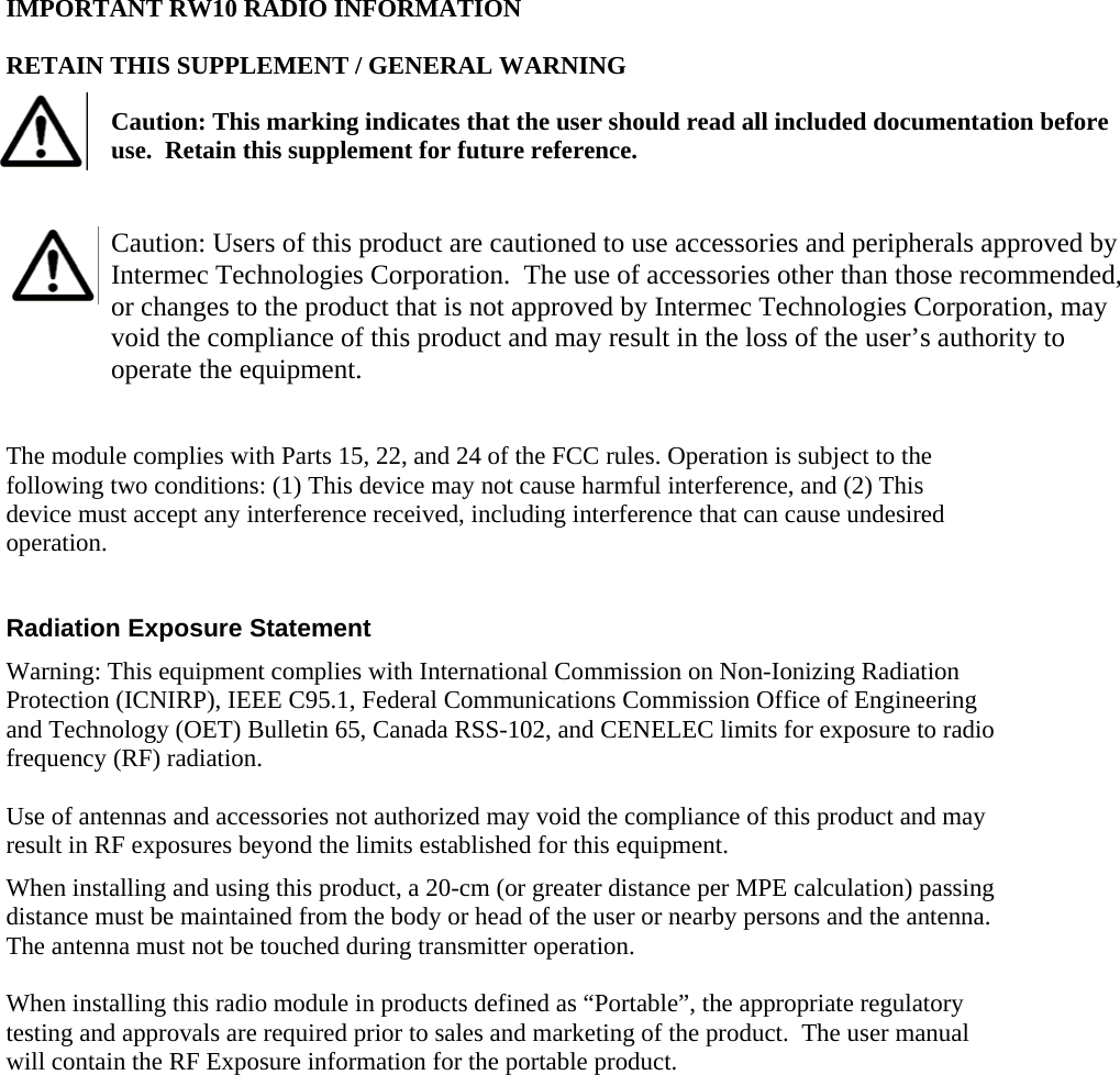 IMPORTANT RW10 RADIO INFORMATION RETAIN THIS SUPPLEMENT / GENERAL WARNING   Caution: This marking indicates that the user should read all included documentation before use.  Retain this supplement for future reference.  Caution: Users of this product are cautioned to use accessories and peripherals approved by Intermec Technologies Corporation.  The use of accessories other than those recommended, or changes to the product that is not approved by Intermec Technologies Corporation, may void the compliance of this product and may result in the loss of the user’s authority to operate the equipment.  The module complies with Parts 15, 22, and 24 of the FCC rules. Operation is subject to the following two conditions: (1) This device may not cause harmful interference, and (2) This device must accept any interference received, including interference that can cause undesired operation.  Radiation Exposure Statement  Warning: This equipment complies with International Commission on Non-Ionizing Radiation Protection (ICNIRP), IEEE C95.1, Federal Communications Commission Office of Engineering and Technology (OET) Bulletin 65, Canada RSS-102, and CENELEC limits for exposure to radio frequency (RF) radiation.  Use of antennas and accessories not authorized may void the compliance of this product and may result in RF exposures beyond the limits established for this equipment. When installing and using this product, a 20-cm (or greater distance per MPE calculation) passing distance must be maintained from the body or head of the user or nearby persons and the antenna.  The antenna must not be touched during transmitter operation.  When installing this radio module in products defined as “Portable”, the appropriate regulatory testing and approvals are required prior to sales and marketing of the product.  The user manual will contain the RF Exposure information for the portable product.  