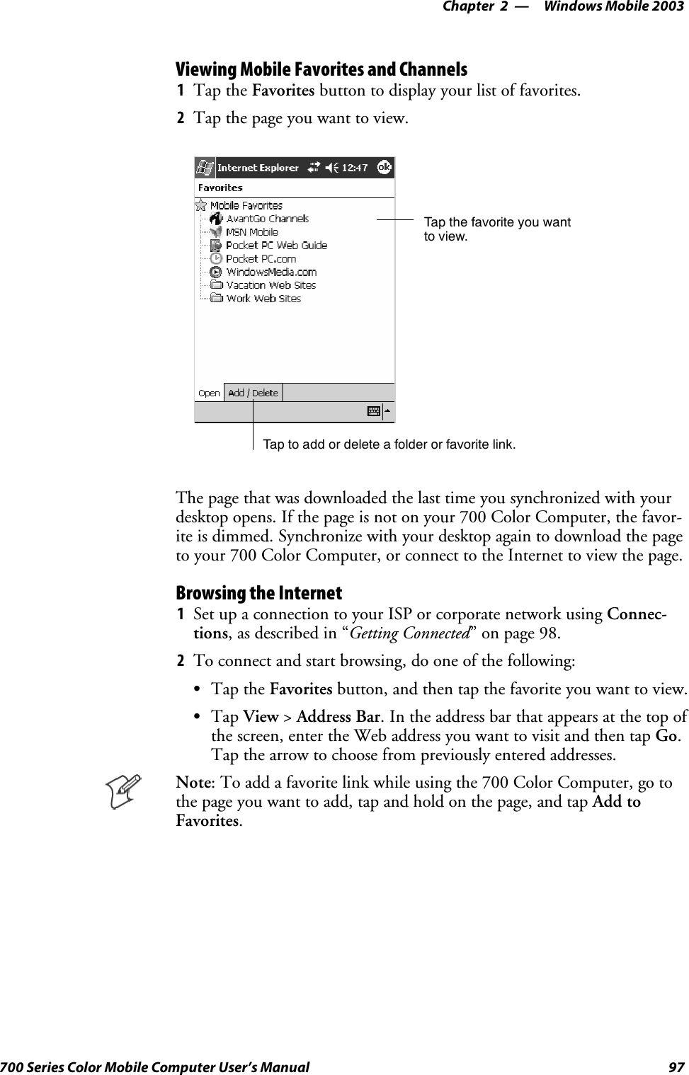 Windows Mobile 2003—Chapter 297700 Series Color Mobile Computer User’s ManualViewing Mobile Favorites and Channels1Tap the Favorites button to display your list of favorites.2Tapthepageyouwanttoview.Tap the favorite you wantto view.Tap to add or delete a folder or favorite link.The page that was downloaded the last time you synchronized with yourdesktop opens. If the page is not on your 700 Color Computer, the favor-ite is dimmed. Synchronize with your desktop again to download the pageto your 700 Color Computer, or connect to the Internet to view the page.Browsing the Internet1Set up a connection to your ISP or corporate network using Connec-tions, as described in “Getting Connected” on page 98.2To connect and start browsing, do one of the following:STap the Favorites button, and then tap the favorite you want to view.STap View &gt;Address Bar. In the address bar that appears at the top ofthe screen, enter the Web address you want to visit and then tap Go.Tap the arrow to choose from previously entered addresses.Note: To add a favorite link while using the 700 Color Computer, go tothe page you want to add, tap and hold on the page, and tap Add toFavorites.