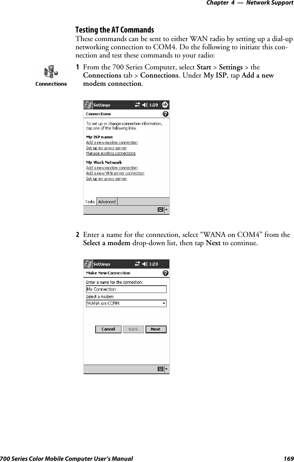 Network Support—Chapter 4169700 Series Color Mobile Computer User’s ManualTesting the AT CommandsThese commands can be sent to either WAN radio by setting up a dial-upnetworking connection to COM4. Do the following to initiate this con-nection and test these commands to your radio:1From the 700 Series Computer, select Start &gt;Settings &gt;theConnections tab &gt; Connections.UnderMy ISP,tapAdd a newmodem connection.2Enter a name for the connection, select “WANA on COM4” from theSelect a modem drop-down list, then tap Next to continue.