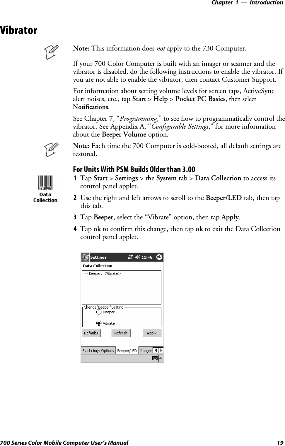 Introduction—Chapter 119700 Series Color Mobile Computer User’s ManualVibratorNote: This information does not apply to the 730 Computer.If your 700 Color Computer is built with an imager or scanner and thevibrator is disabled, do the following instructions to enable the vibrator. Ifyou are not able to enable the vibrator, then contact Customer Support.For information about setting volume levels for screen taps, ActiveSyncalert noises, etc., tap Start &gt;Help &gt;Pocket PC Basics, then selectNotifications.See Chapter 7, “Programming,” to see how to programmatically control thevibrator. See Appendix A, “Configurable Settings,” for more informationabout the Beeper Volume option.Note: Each time the 700 Computer is cold-booted, all default settings arerestored.For Units With PSM Builds Older than 3.001Tap Start &gt;Settings &gt;theSystem tab &gt; Data Collection to access itscontrol panel applet.2Use the right and left arrows to scroll to the Beeper/LED tab, then tapthis tab.3Tap Beeper, select the “Vibrate” option, then tap Apply.4Tap ok to confirm this change, then tap ok to exit the Data Collectioncontrol panel applet.