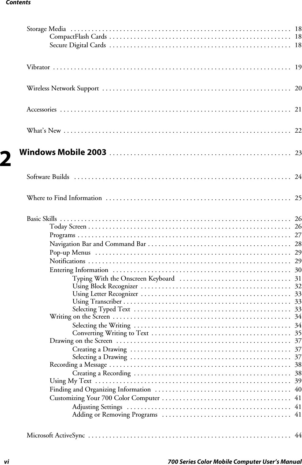 Contentsvi 700 Series Color Mobile Computer User’s ManualStorage Media 18...............................................................CompactFlash Cards 18....................................................Secure Digital Cards 18....................................................Vibrator 19....................................................................Wireless Network Support 20......................................................Accessories 21..................................................................What’s New 22.................................................................Windows Mobile 2003 23....................................................Software Builds 24..............................................................Where to Find Information 25.....................................................Basic Skills 26..................................................................Today Screen 26..........................................................Programs 27.............................................................Navigation Bar and Command Bar 28.........................................Pop-up Menus 29........................................................Notifications 29..........................................................Entering Information 30...................................................Typing With the Onscreen Keyboard 31................................Using Block Recognizer 32...........................................Using Letter Recognizer 33...........................................Using Transcriber 33................................................Selecting Typed Text 33.............................................Writing on the Screen 34...................................................Selecting the Writing 34.............................................Converting Writing to Text 35........................................Drawing on the Screen 37..................................................Creating a Drawing 37..............................................Selecting a Drawing 37..............................................Recording a Message 38....................................................Creating a Recording 38.............................................Using My Text 39........................................................Finding and Organizing Information 40.......................................Customizing Your 700 Color Computer 41.....................................Adjusting Settings 41...............................................Adding or Removing Programs 41.....................................Microsoft ActiveSync 44..........................................................2