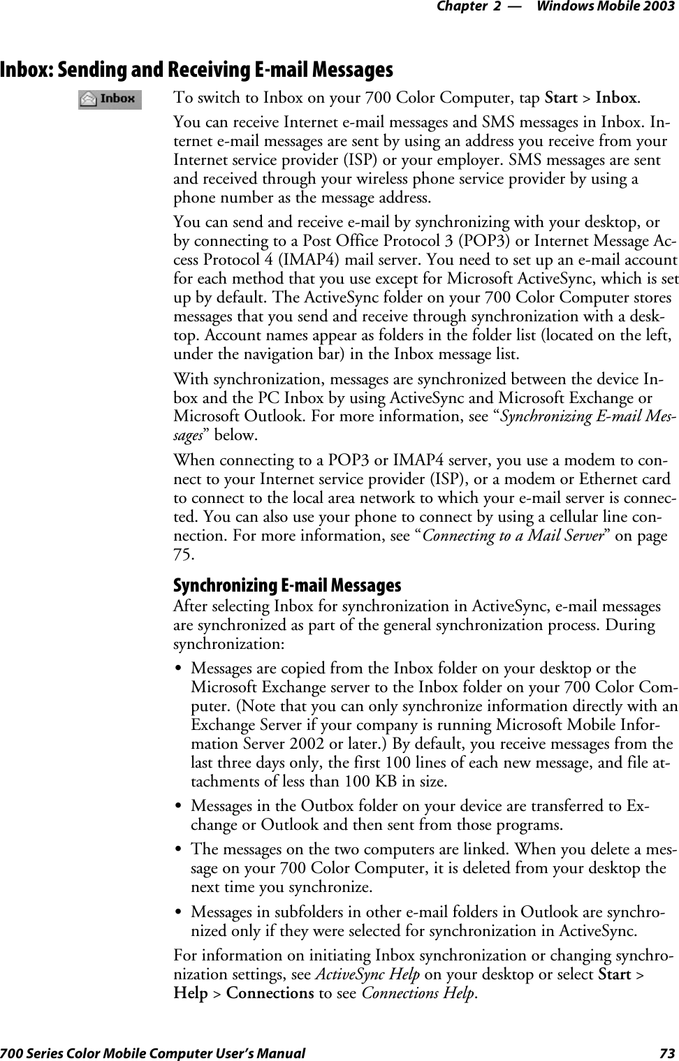 Windows Mobile 2003—Chapter 273700 Series Color Mobile Computer User’s ManualInbox: Sending and Receiving E-mail MessagesTo switch to Inbox on your 700 Color Computer, tap Start &gt;Inbox.You can receive Internet e-mail messages and SMS messages in Inbox. In-ternet e-mail messages are sent by using an address you receive from yourInternet service provider (ISP) or your employer. SMS messages are sentand received through your wireless phone service provider by using aphone number as the message address.You can send and receive e-mail by synchronizing with your desktop, orby connecting to a Post Office Protocol 3 (POP3) or Internet Message Ac-cess Protocol 4 (IMAP4) mail server. You need to set up an e-mail accountfor each method that you use except for Microsoft ActiveSync, which is setup by default. The ActiveSync folder on your 700 Color Computer storesmessages that you send and receive through synchronization with a desk-top. Account names appear as folders in the folder list (located on the left,under the navigation bar) in the Inbox message list.With synchronization, messages are synchronized between the device In-box and the PC Inbox by using ActiveSync and Microsoft Exchange orMicrosoft Outlook. For more information, see “Synchronizing E-mail Mes-sages”below.When connecting to a POP3 or IMAP4 server, you use a modem to con-nect to your Internet service provider (ISP), or a modem or Ethernet cardto connect to the local area network to which your e-mail server is connec-ted. You can also use your phone to connect by using a cellular line con-nection. For more information, see “Connecting to a Mail Server”onpage75.Synchronizing E-mail MessagesAfter selecting Inbox for synchronization in ActiveSync, e-mail messagesare synchronized as part of the general synchronization process. Duringsynchronization:SMessages are copied from the Inbox folder on your desktop or theMicrosoft Exchange server to the Inbox folder on your 700 Color Com-puter. (Note that you can only synchronize information directly with anExchange Server if your company is running Microsoft Mobile Infor-mation Server 2002 or later.) By default, you receive messages from thelast three days only, the first 100 lines of each new message, and file at-tachments of less than 100 KB in size.SMessages in the Outbox folder on your device are transferred to Ex-change or Outlook and then sent from those programs.SThe messages on the two computers are linked. When you delete a mes-sage on your 700 Color Computer, it is deleted from your desktop thenext time you synchronize.SMessages in subfolders in other e-mail folders in Outlook are synchro-nized only if they were selected for synchronization in ActiveSync.For information on initiating Inbox synchronization or changing synchro-nization settings, see ActiveSync Help on your desktop or select Start &gt;Help &gt;Connections to see Connections Help.