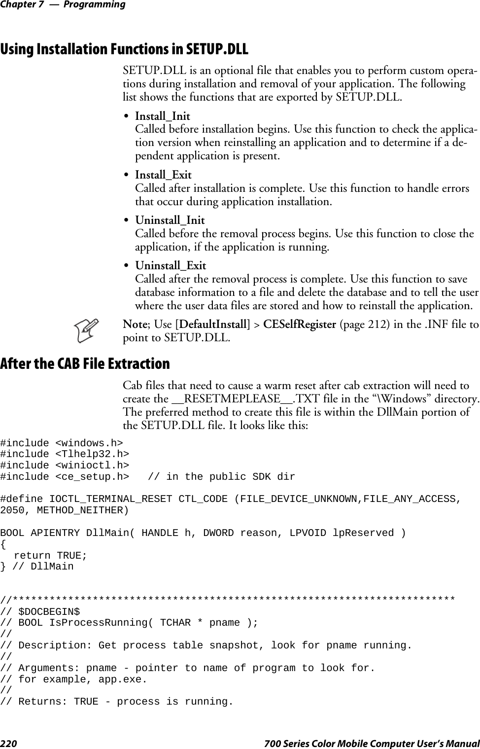 ProgrammingChapter —7220 700 Series Color Mobile Computer User’s ManualUsing Installation Functions in SETUP.DLLSETUP.DLL is an optional file that enables you to perform custom opera-tions during installation and removal of your application. The followinglist shows the functions that are exported by SETUP.DLL.SInstall_InitCalled before installation begins. Use this function to check the applica-tion version when reinstalling an application and to determine if a de-pendent application is present.SInstall_ExitCalled after installation is complete. Use this function to handle errorsthat occur during application installation.SUninstall_InitCalled before the removal process begins. Use this function to close theapplication, if the application is running.SUninstall_ExitCalled after the removal process is complete. Use this function to savedatabase information to a file and delete the database and to tell the userwhere the user data files are stored and how to reinstall the application.Note;Use[DefaultInstall] &gt;CESelfRegister (page 212) in the .INF file topoint to SETUP.DLL.After the CAB File ExtractionCab files that need to cause a warm reset after cab extraction will need tocreate the __RESETMEPLEASE__.TXT file in the “\Windows” directory.The preferred method to create this file is within the DllMain portion ofthe SETUP.DLL file. It looks like this:#include &lt;windows.h&gt;#include &lt;Tlhelp32.h&gt;#include &lt;winioctl.h&gt;#include &lt;ce_setup.h&gt; // in the public SDK dir#define IOCTL_TERMINAL_RESET CTL_CODE (FILE_DEVICE_UNKNOWN,FILE_ANY_ACCESS,2050, METHOD_NEITHER)BOOL APIENTRY DllMain( HANDLE h, DWORD reason, LPVOID lpReserved ){return TRUE;} // DllMain//************************************************************************// $DOCBEGIN$// BOOL IsProcessRunning( TCHAR * pname );//// Description: Get process table snapshot, look for pname running.//// Arguments: pname - pointer to name of program to look for.// for example, app.exe.//// Returns: TRUE - process is running.