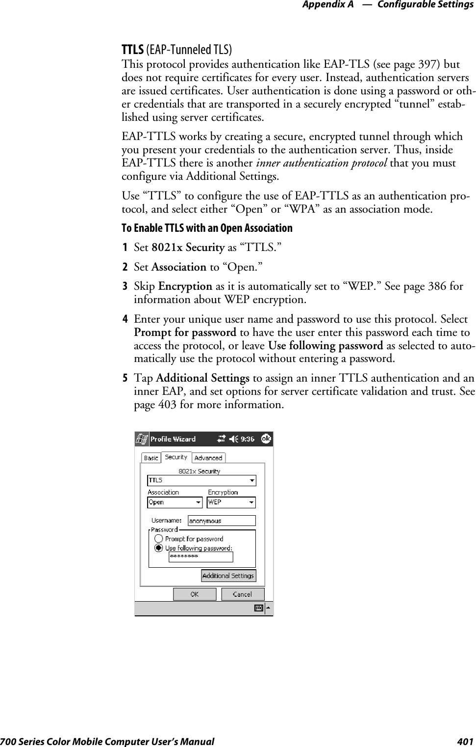 Configurable SettingsAppendix —A401700 Series Color Mobile Computer User’s ManualTTLS (EAP-Tunneled TLS)This protocol provides authentication like EAP-TLS (see page 397) butdoes not require certificates for every user. Instead, authentication serversare issued certificates. User authentication is done using a password or oth-er credentials that are transported in a securely encrypted “tunnel” estab-lished using server certificates.EAP-TTLS works by creating a secure, encrypted tunnel through whichyou present your credentials to the authentication server. Thus, insideEAP-TTLS there is another inner authentication protocol that you mustconfigure via Additional Settings.Use “TTLS” to configure the use of EAP-TTLS as an authentication pro-tocol, and select either “Open” or “WPA” as an association mode.ToEnableTTLSwithanOpenAssociation1Set 8021x Security as “TTLS.”2Set Association to “Open.”3Skip Encryption as it is automatically set to “WEP.” See page 386 forinformation about WEP encryption.4Enter your unique user name and password to use this protocol. SelectPrompt for password to have the user enter this password each time toaccess the protocol, or leave Use following password as selected to auto-matically use the protocol without entering a password.5Tap Additional Settings to assign an inner TTLS authentication and aninner EAP, and set options for server certificate validation and trust. Seepage 403 for more information.