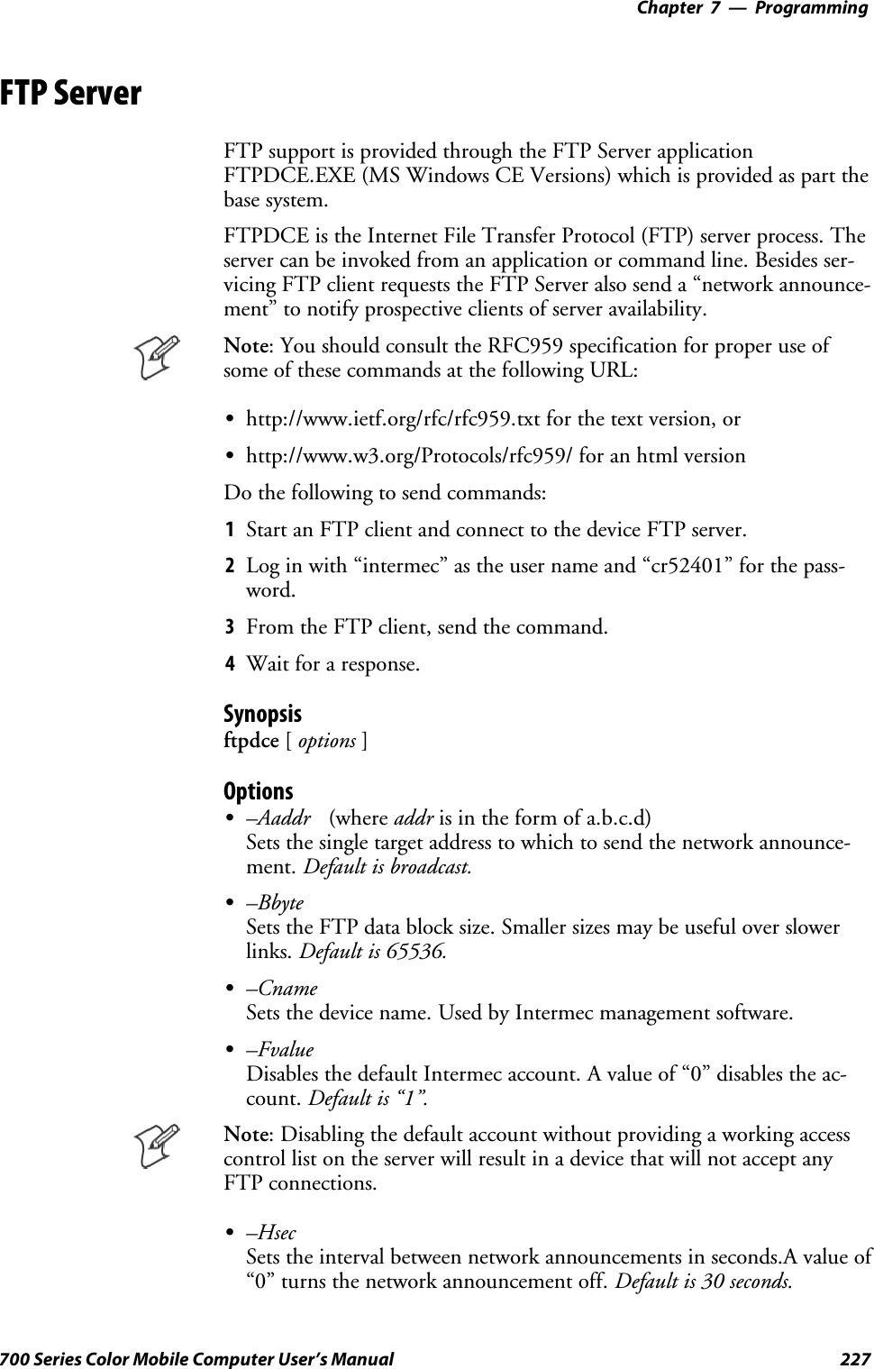 Programming—Chapter 7227700 Series Color Mobile Computer User’s ManualFTP ServerFTP support is provided through the FTP Server applicationFTPDCE.EXE (MS Windows CE Versions) which is provided as part thebase system.FTPDCE is the Internet File Transfer Protocol (FTP) server process. Theserver can be invoked from an application or command line. Besides ser-vicing FTP client requests the FTP Server also send a “network announce-ment” to notify prospective clients of server availability.Note: You should consult the RFC959 specification for proper use ofsome of these commands at the following URL:Shttp://www.ietf.org/rfc/rfc959.txt for the text version, orShttp://www.w3.org/Protocols/rfc959/ for an html versionDo the following to send commands:1Start an FTP client and connect to the device FTP server.2Log in with “intermec” as the user name and “cr52401” for the pass-word.3From the FTP client, send the command.4Wait for a response.Synopsisftpdce [options ]OptionsS–Aaddr (where addr is in the form of a.b.c.d)Sets the single target address to which to send the network announce-ment. Default is broadcast.S–BbyteSets the FTP data block size. Smaller sizes may be useful over slowerlinks. Default is 65536.S–CnameSets the device name. Used by Intermec management software.S–FvalueDisables the default Intermec account. A value of “0” disables the ac-count. Default is “1”.Note: Disabling the default account without providing a working accesscontrollistontheserverwillresultinadevicethatwillnotacceptanyFTP connections.S–HsecSets the interval between network announcements in seconds.A value of“0” turns the network announcement off. Default is 30 seconds.