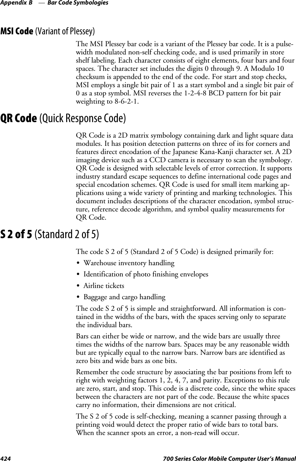 Bar Code SymbologiesAppendix —B424 700 Series Color Mobile Computer User’s ManualMSI Code (Variant of Plessey)The MSI Plessey bar code is a variant of the Plessey bar code. It is a pulse-width modulated non-self checking code, and is used primarily in storeshelf labeling. Each character consists of eight elements, four bars and fourspaces. The character set includes the digits 0 through 9. A Modulo 10checksum is appended to the end of the code. For start and stop checks,MSI employs a single bit pair of 1 as a start symbol and a single bit pair of0 as a stop symbol. MSI reverses the 1-2-4-8 BCD pattern for bit pairweighting to 8-6-2-1.QR Code (Quick Response Code)QR Code is a 2D matrix symbology containing dark and light square datamodules. It has position detection patterns on three of its for corners andfeatures direct encodation of the Japanese Kana-Kanji character set. A 2Dimaging device such as a CCD camera is necessary to scan the symbology.QR Code is designed with selectable levels of error correction. It supportsindustry standard escape sequences to define international code pages andspecial encodation schemes. QR Code is used for small item marking ap-plications using a wide variety of printing and marking technologies. Thisdocument includes descriptions of the character encodation, symbol struc-ture, reference decode algorithm, and symbol quality measurements forQR Code.S2of5(Standard 2 of 5)The code S 2 of 5 (Standard 2 of 5 Code) is designed primarily for:SWarehouse inventory handlingSIdentification of photo finishing envelopesSAirline ticketsSBaggage and cargo handlingThe code S 2 of 5 is simple and straightforward. All information is con-tained in the widths of the bars, with the spaces serving only to separatethe individual bars.Bars can either be wide or narrow, and the wide bars are usually threetimes the widths of the narrow bars. Spaces may be any reasonable widthbut are typically equal to the narrow bars. Narrow bars are identified aszero bits and wide bars as one bits.Remember the code structure by associating the bar positions from left torightwithweightingfactors1,2,4,7,andparity.Exceptionstothisruleare zero, start, and stop. This code is a discrete code, since the white spacesbetween the characters are not part of the code. Because the white spacescarry no information, their dimensions are not critical.The S 2 of 5 code is self-checking, meaning a scanner passing through aprinting void would detect the proper ratio of wide bars to total bars.When the scanner spots an error, a non-read will occur.