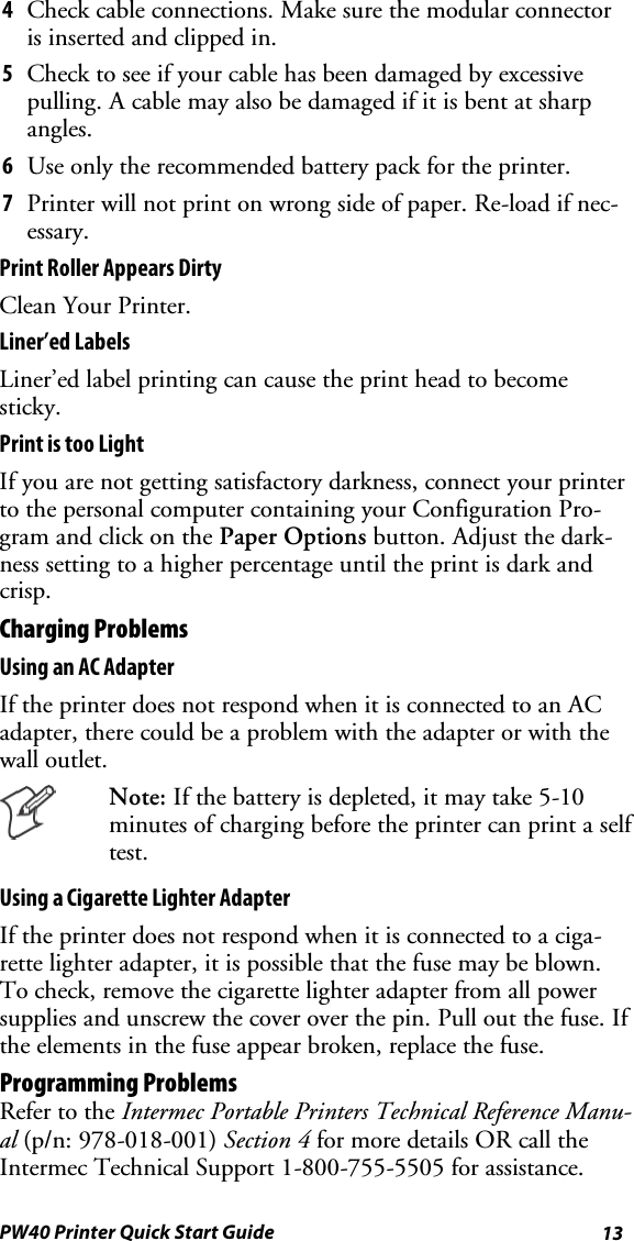 13PW40 Printer Quick Start Guide4Check cable connections. Make sure the modular connectoris inserted and clipped in.5Check to see if your cable has been damaged by excessivepulling.Acablemayalsobedamagedifitisbentatsharpangles.6Use only the recommended battery pack for the printer.7Printer will not print on wrong side of paper. Re-load if nec-essary.Print Roller Appears DirtyClean Your Printer.Liner’ed LabelsLiner’ed label printing can cause the print head to becomesticky.Print is too LightIf you are not getting satisfactory darkness, connect your printerto the personal computer containing your Configuration Pro-gram and click on the Paper Options button. Adjust the dark-ness setting to a higher percentage until the print is dark andcrisp.Charging ProblemsUsing an AC AdapterIf the printer does not respond when it is connected to an ACadapter, there could be a problem with the adapter or with thewall outlet.Note: If the battery is depleted, it may take 5-10minutes of charging before the printer can print a selftest.Using a Cigarette Lighter AdapterIf the printer does not respond when it is connected to a ciga-rette lighter adapter, it is possible that the fuse may be blown.To check, remove the cigarette lighter adapter from all powersupplies and unscrew the cover over the pin. Pull out the fuse. Ifthe elements in the fuse appear broken, replace the fuse.Programming ProblemsRefer to the Intermec Portable Printers Technical Reference Manu-al (p/n: 978-018-001) Section 4 for more details OR call theIntermec Technical Support 1-800-755-5505 for assistance.