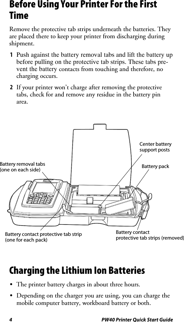 4 PW40 Printer Quick Start GuideBefore Using Your Printer For the FirstTimeRemove the protective tab strips underneath the batteries. Theyare placed there to keep your printer from discharging duringshipment.1Push against the battery removal tabs and lift the battery upbefore pulling on the protective tab strips. These tabs pre-vent the battery contacts from touching and therefore, nocharging occurs.2If your printer won’t charge after removing the protectivetabs, check for and remove any residue in the battery pinarea.Battery removal tabs(one on each side)Center batterysupport postsBattery packBattery contact protective tab strip(one for each pack)Battery contactprotective tab strips (removed)Charging the Lithium Ion BatteriesSThe printer battery charges in about three hours.SDepending on the charger you are using, you can charge themobile computer battery, workboard battery or both.