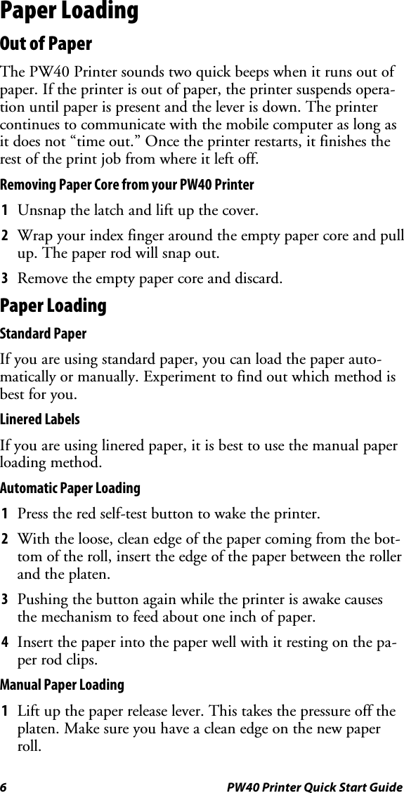 6 PW40 Printer Quick Start GuidePaper LoadingOut of PaperThe PW40 Printer sounds two quick beeps when it runs out ofpaper. If the printer is out of paper, the printer suspends opera-tion until paper is present and the lever is down. The printercontinues to communicate with the mobile computer as long asit does not “time out.” Once the printer restarts, it finishes therest of the print job from where it left off.Removing Paper Core from your PW40 Printer1Unsnap the latch and lift up the cover.2Wrap your index finger around the empty paper core and pullup. The paper rod will snap out.3Remove the empty paper core and discard.Paper LoadingStandard PaperIf you are using standard paper, you can load the paper auto-matically or manually. Experiment to find out which method isbest for you.Linered LabelsIf you are using linered paper, it is best to use the manual paperloading method.Automatic Paper Loading1Press the red self-test button to wake the printer.2With the loose, clean edge of the paper coming from the bot-tom of the roll, insert the edge of the paper between the rollerand the platen.3Pushing the button again while the printer is awake causesthe mechanism to feed about one inch of paper.4Insert the paper into the paper well with it resting on the pa-per rod clips.Manual Paper Loading1Lift up the paper release lever. This takes the pressure off theplaten. Make sure you have a clean edge on the new paperroll.