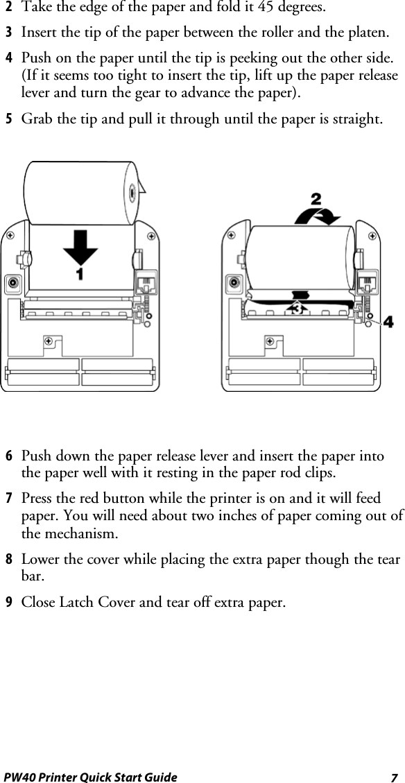 7PW40 Printer Quick Start Guide2Taketheedgeofthepaperandfoldit45degrees.3Insert the tip of the paper between the roller and the platen.4Push on the paper until the tip is peeking out the other side.(If it seems too tight to insert the tip, lift up the paper releaselever and turn the gear to advance the paper).5Grab the tip and pull it through until the paper is straight.6Push down the paper release lever and insert the paper intothe paper well with it resting in the paper rod clips.7Press the red button while the printer is on and it will feedpaper. You will need about two inches of paper coming out ofthe mechanism.8Lower the cover while placing the extra paper though the tearbar.9Close Latch Cover and tear off extra paper.