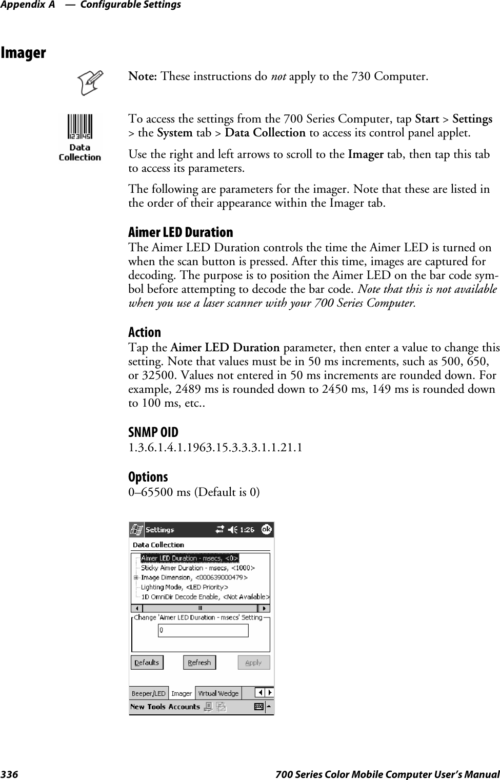 Configurable SettingsAppendix —A336 700 Series Color Mobile Computer User’s ManualImagerNote: These instructions do not apply to the 730 Computer.To access the settings from the 700 Series Computer, tap Start &gt;Settings&gt;theSystem tab &gt; Data Collection to access its control panel applet.Use the right and left arrows to scroll to the Imager tab, then tap this tabto access its parameters.The following are parameters for the imager. Note that these are listed inthe order of their appearance within the Imager tab.Aimer LED DurationThe Aimer LED Duration controls the time the Aimer LED is turned onwhen the scan button is pressed. After this time, images are captured fordecoding. The purpose is to position the Aimer LED on the bar code sym-bol before attempting to decode the bar code. Note that this is not availablewhen you use a laser scanner with your 700 Series Computer.ActionTap the Aimer LED Duration parameter, then enter a value to change thissetting. Note that values must be in 50 ms increments, such as 500, 650,or 32500. Values not entered in 50 ms increments are rounded down. Forexample, 2489 ms is rounded down to 2450 ms, 149 ms is rounded downto 100 ms, etc..SNMP OID1.3.6.1.4.1.1963.15.3.3.3.1.1.21.1Options0–65500 ms (Default is 0)