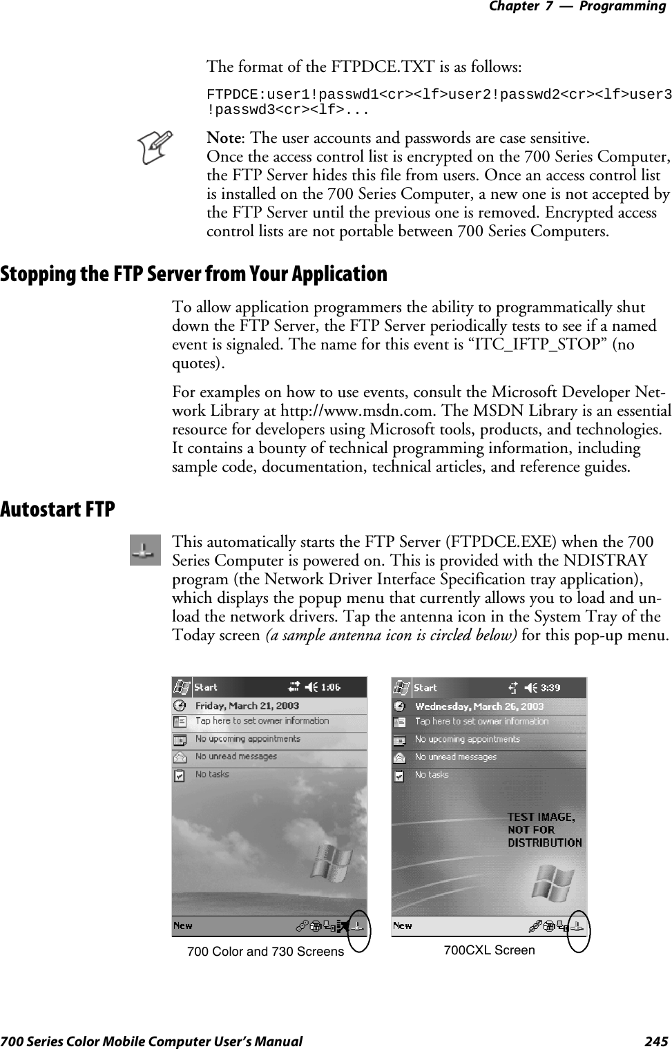 Programming—Chapter 7245700 Series Color Mobile Computer User’s ManualThe format of the FTPDCE.TXT is as follows:FTPDCE:user1!passwd1&lt;cr&gt;&lt;lf&gt;user2!passwd2&lt;cr&gt;&lt;lf&gt;user3!passwd3&lt;cr&gt;&lt;lf&gt;...Note: The user accounts and passwords are case sensitive.Once the access control list is encrypted on the 700 Series Computer,the FTP Server hides this file from users. Once an access control listis installed on the 700 Series Computer, a new one is not accepted bythe FTP Server until the previous one is removed. Encrypted accesscontrol lists are not portable between 700 Series Computers.Stopping the FTP Server from Your ApplicationTo allow application programmers the ability to programmatically shutdown the FTP Server, the FTP Server periodically tests to see if a namedevent is signaled. The name for this event is “ITC_IFTP_STOP” (noquotes).For examples on how to use events, consult the Microsoft Developer Net-work Library at http://www.msdn.com. The MSDN Library is an essentialresource for developers using Microsoft tools, products, and technologies.It contains a bounty of technical programming information, includingsample code, documentation, technical articles, and reference guides.Autostart FTPThis automatically starts the FTP Server (FTPDCE.EXE) when the 700Series Computer is powered on. This is provided with the NDISTRAYprogram (the Network Driver Interface Specification tray application),which displays the popup menu that currently allows you to load and un-load the network drivers. Tap the antenna icon in the System Tray of theToday screen (a sample antenna icon is circled below) for this pop-up menu.700 Color and 730 Screens 700CXL Screen