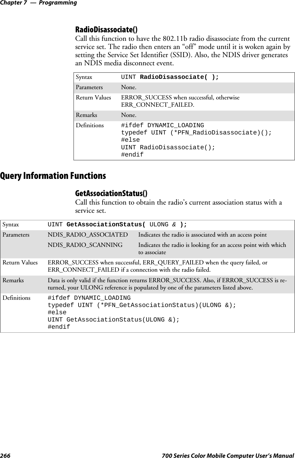 ProgrammingChapter —7266 700 Series Color Mobile Computer User’s ManualRadioDisassociate()Call this function to have the 802.11b radio disassociate from the currentservice set. The radio then enters an “off” mode until it is woken again bysetting the Service Set Identifier (SSID). Also, the NDIS driver generatesan NDIS media disconnect event.Syntax UINT RadioDisassociate( );Parameters None.Return Values ERROR_SUCCESS when successful, otherwiseERR_CONNECT_FAILED.Remarks None.Definitions #ifdef DYNAMIC_LOADINGtypedef UINT (*PFN_RadioDisassociate)();#elseUINT RadioDisassociate();#endifQuery Information FunctionsGetAssociationStatus()Call this function to obtain the radio’s current association status with aservice set.Syntax UINT GetAssociationStatus( ULONG &amp;);Parameters NDIS_RADIO_ASSOCIATED Indicates the radio is associated with an access pointNDIS_RADIO_SCANNING Indicates the radio is looking for an access point with whichto associateReturn Values ERROR_SUCCESS when successful, ERR_QUERY_FAILED when the query failed, orERR_CONNECT_FAILED if a connection with the radio failed.Remarks Data is only valid if the function returns ERROR_SUCCESS. Also, if ERROR_SUCCESS is re-turned, your ULONG reference is populated by one of the parameters listed above.Definitions #ifdef DYNAMIC_LOADINGtypedef UINT (*PFN_GetAssociationStatus)(ULONG &amp;);#elseUINT GetAssociationStatus(ULONG &amp;);#endif