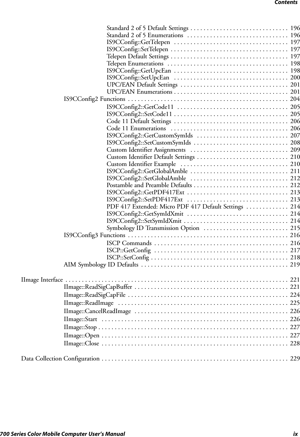 Contentsix700 Series Color Mobile Computer User’s ManualStandard 2 of 5 Default Settings 196..............................Standard 2 of 5 Enumerations 196...............................IS9CConfig::GetTelepen 197...................................IS9CConfig::SetTelepen 197....................................Telepen Default Settings 197....................................Telepen Enumerations 198.....................................IS9CConfig::GetUpcEan 198...................................IS9CConfig::SetUpcEan 200...................................UPC/EAN Default Settings 201.................................UPC/EAN Enumerations 201...................................IS9CConfig2 Functions 204.................................................IS9CConfig2::GetCode11 205..................................IS9CConfig2::SetCode11 205...................................Code 11 Default Settings 206...................................Code 11 Enumerations 206....................................IS9CConfig2::GetCustomSymIds 207............................IS9CConfig2::SetCustomSymIds 208.............................Custom Identifier Assignments 209..............................Custom Identifier Default Settings 210............................Custom Identifier Example 210.................................IS9CConfig2::GetGlobalAmble 211..............................IS9CConfig2::SetGlobalAmble 212..............................Postamble and Preamble Defaults 212.............................IS9CConfig2::GetPDF417Ext 213...............................IS9CConfig2::SetPDF417Ext 213...............................PDF 417 Extended: Micro PDF 417 Default Settings 214.............IS9CConfig2::GetSymIdXmit 214...............................IS9CConfig2::SetSymIdXmit 214................................Symbology ID Transmission Option 215..........................IS9CConfig3 Functions 216.................................................ISCP Commands 216.........................................ISCP::GetConfig 217.........................................ISCP::SetConfig 218..........................................AIM Symbology ID Defaults 219.............................................IImage Interface 221....................................................................IImage::ReadSigCapBuffer 221...............................................IImage::ReadSigCapFile 224.................................................IImage::ReadImage 225....................................................IImage::CancelReadImage 226...............................................IImage::Start 226.........................................................IImage::Stop 227..........................................................IImage::Open 227.........................................................IImage::Close 228.........................................................Data Collection Configuration 229.........................................................