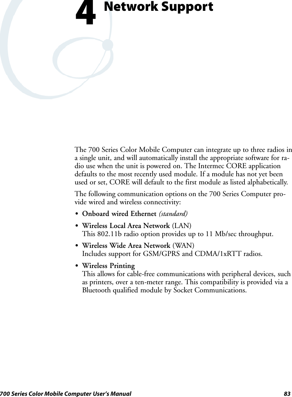 83700 Series Color Mobile Computer User’s ManualNetwork Support4The 700 Series Color Mobile Computer can integrate up to three radios ina single unit, and will automatically install the appropriate software for ra-dio use when the unit is powered on. The Intermec CORE applicationdefaults to the most recently used module. If a module has not yet beenused or set, CORE will default to the first module as listed alphabetically.The following communication options on the 700 Series Computer pro-vide wired and wireless connectivity:SOnboard wired Ethernet (standard)SWireless Local Area Network (LAN)This 802.11b radio option provides up to 11 Mb/sec throughput.SWireless Wide Area Network (WAN)Includes support for GSM/GPRS and CDMA/1xRTT radios.SWireless PrintingThis allows for cable-free communications with peripheral devices, suchas printers, over a ten-meter range. This compatibility is provided via aBluetooth qualified module by Socket Communications.
